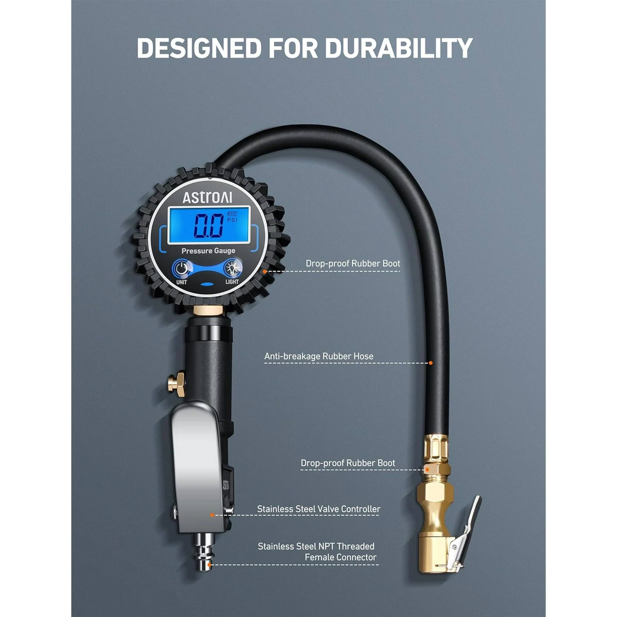 DESIGNED FOR DURABILITY
AstroAI C. PSI 00 Pressure Gauge
Drop-proof Rubber Boot
Anti-breakage Rubber Hose
Drop-proof Rubber Boot
Stainless Steel Valve Controller
Stainless Steel NPT Threaded Female Connector
