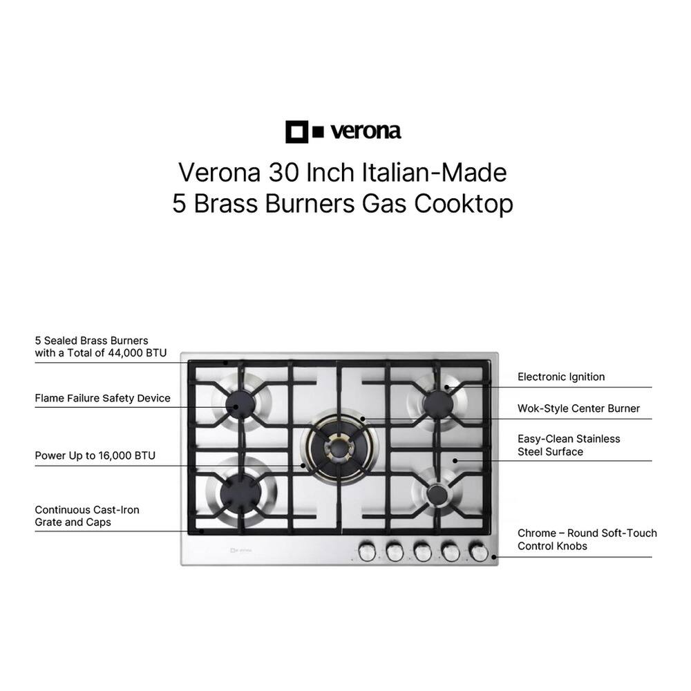 Verona 30 Inch Italian-Made 5 Brass Burners Gas Cooktop

- 5 Sealed Brass Burners with a Total of 44,000 BTU
- Flame Failure Safety Device
- Electronic Ignition
- Wok-Style Center Burner
- Easy-Clean Stainless Steel Surface
- Continuous Cast-Iron Grate and Caps
- Chrome Round Soft-Touch Control Knobs