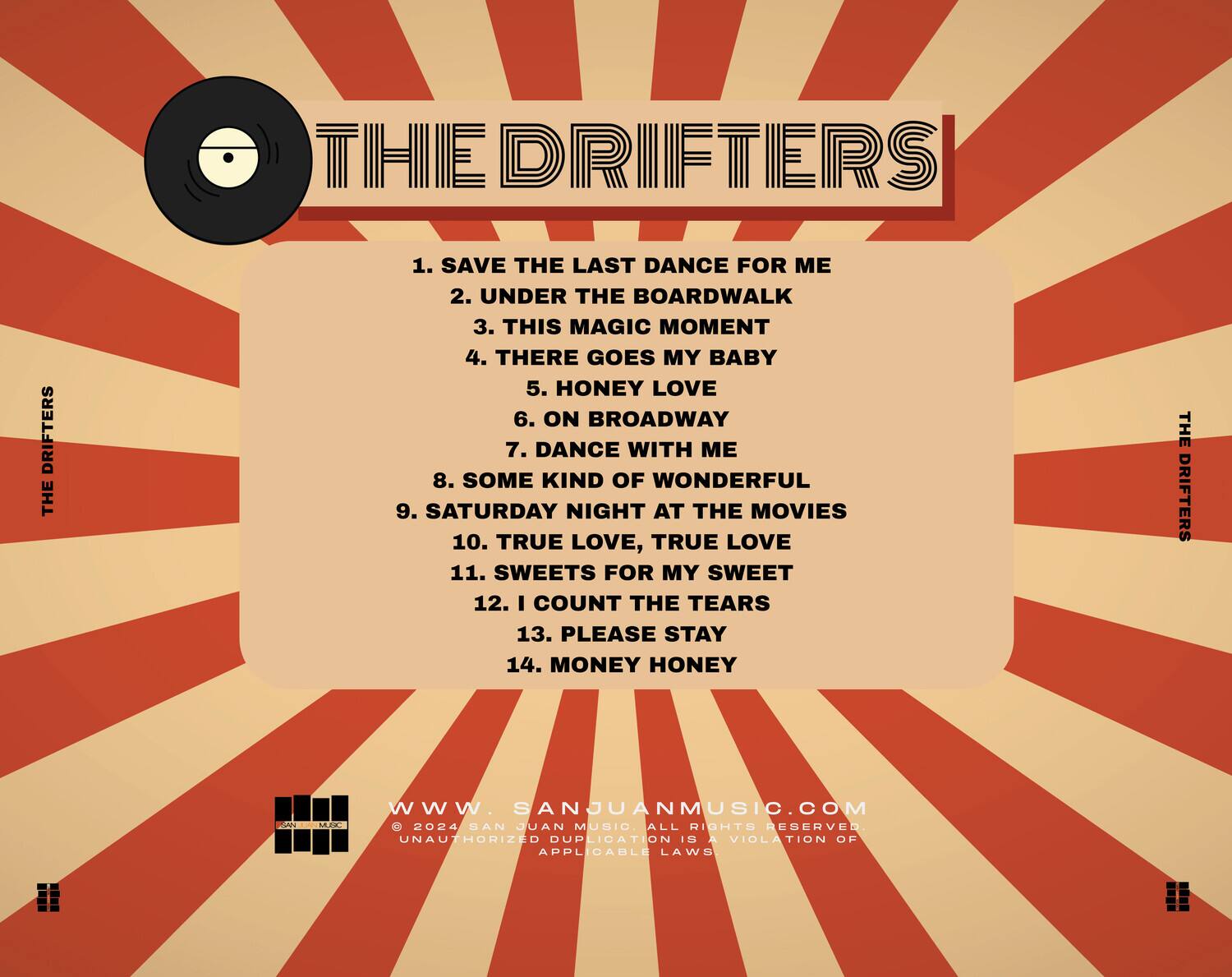 THE DRIFTERS

1. SAVE THE LAST DANCE FOR ME  
2. UNDER THE BOARDWALK  
3. THIS MAGIC MOMENT  
4. THERE GOES MY BABY  
5. HONEY LOVE  
6. ON BROADWAY  
7. DANCE WITH ME  
8. SOME KIND OF WONDERFUL  
9. SATURDAY NIGHT AT THE MOVIES  
10. TRUE LOVE, TRUE LOVE  
11. SWEETS FOR MY SWEET  
12. I COUNT THE TEARS  
13. PLEASE STAY  
14. MONEY HONEY  

WWW.SANJUANMUSIC.COM  
© 2024 SAN JUAN MUSIC ALL RIGHTS RESERVED  
UNAUTHORIZED DUPLICATION IS A VIOLATION OF APPLICABLE LAWS