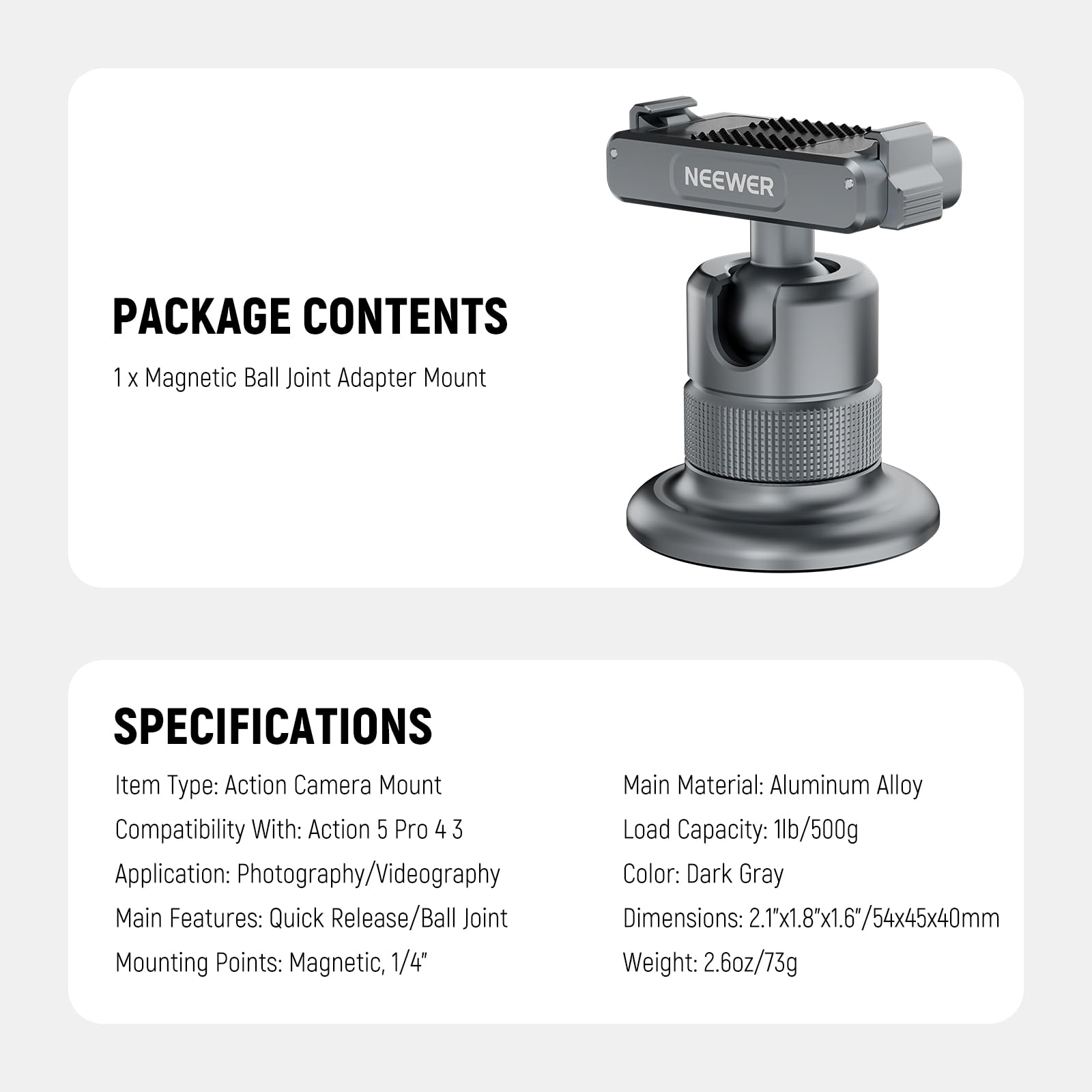 PACKAGE CONTENTS  
1 x Magnetic Ball Joint Adapter Mount  

SPECIFICATIONS  
Item Type: Action Camera Mount  
Compatibility With: Action 5 Pro 4 3  
Application: Photography/Videography  
Main Features: Quick Release/Ball Joint  
Mounting Points: Magnetic, 1/4"  
Main Material: Aluminum Alloy  
Load Capacity: 1lb/500g  
Color: Dark Gray  
Dimensions: 2.1"x1.8"x1.6"/54x45x40mm  
Weight: 2.6oz/73g