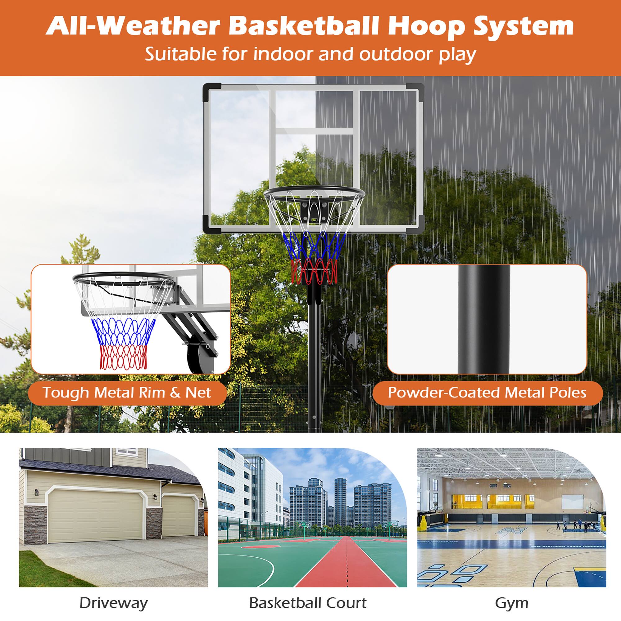 All-Weather Basketball Hoop System  
Suitable for indoor and outdoor play  

Tough Metal Rim & Net  
Powder-Coated Metal Poles  

Driveway  
Basketball Court  
Gym