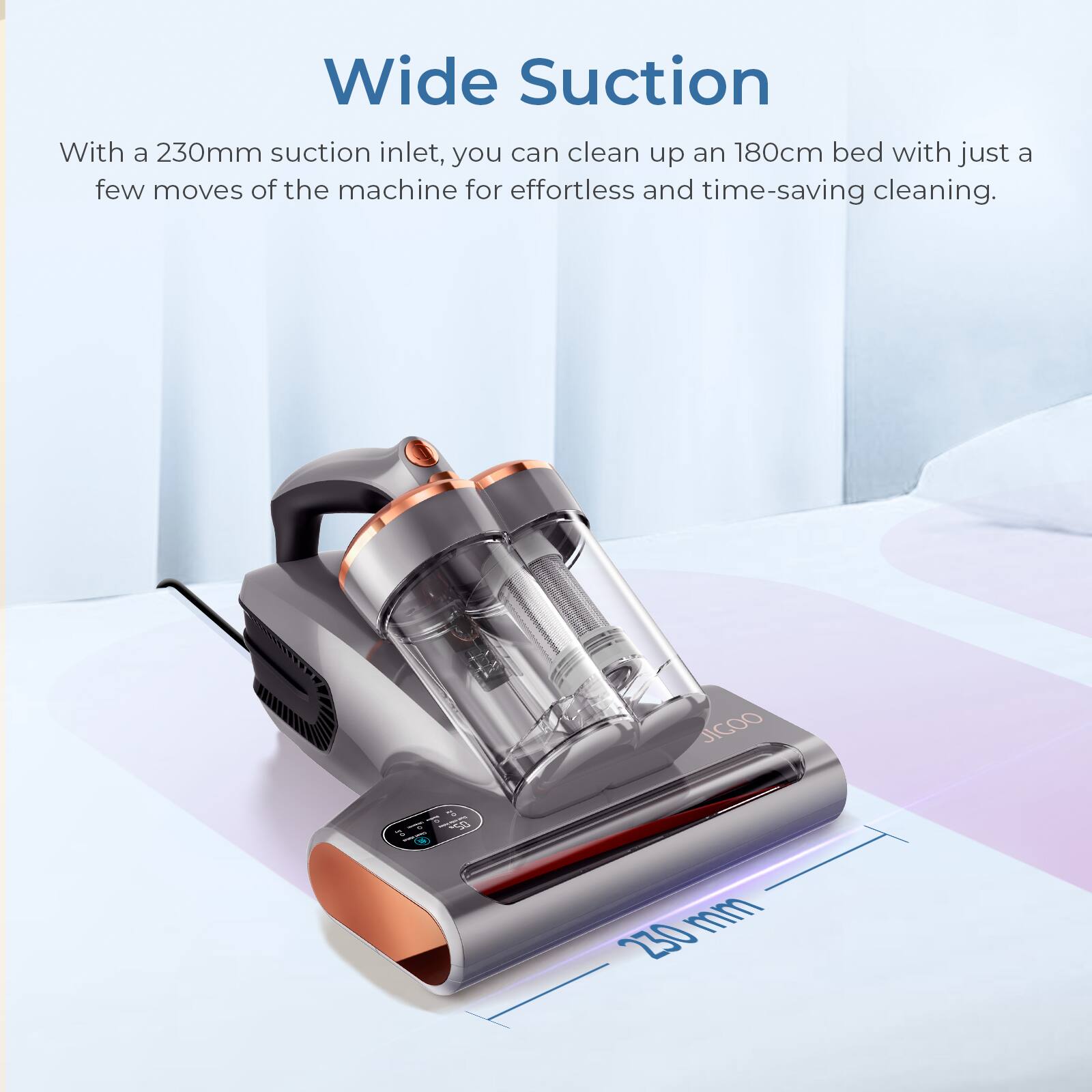 Wide Suction: With a 230mm suction inlet, you can clean up an 180cm bed with just a few moves of the machine for effortless and time-saving cleaning. JICOO 10  230 mm.