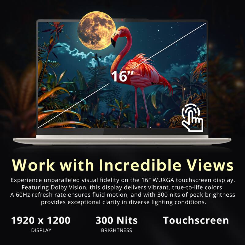 16" Work with Incredible Views  
Experience unparalleled visual fidelity on the 16" WUXGA touchscreen display. Featuring Dolby Vision, this display delivers vibrant, true-to-life colors. A 60Hz refresh rate ensures fluid motion, and with 300 nits of peak brightness provides exceptional clarity in diverse lighting conditions.  

1920 x 1200 DISPLAY  
300 Nits BRIGHTNESS  
Touchscreen