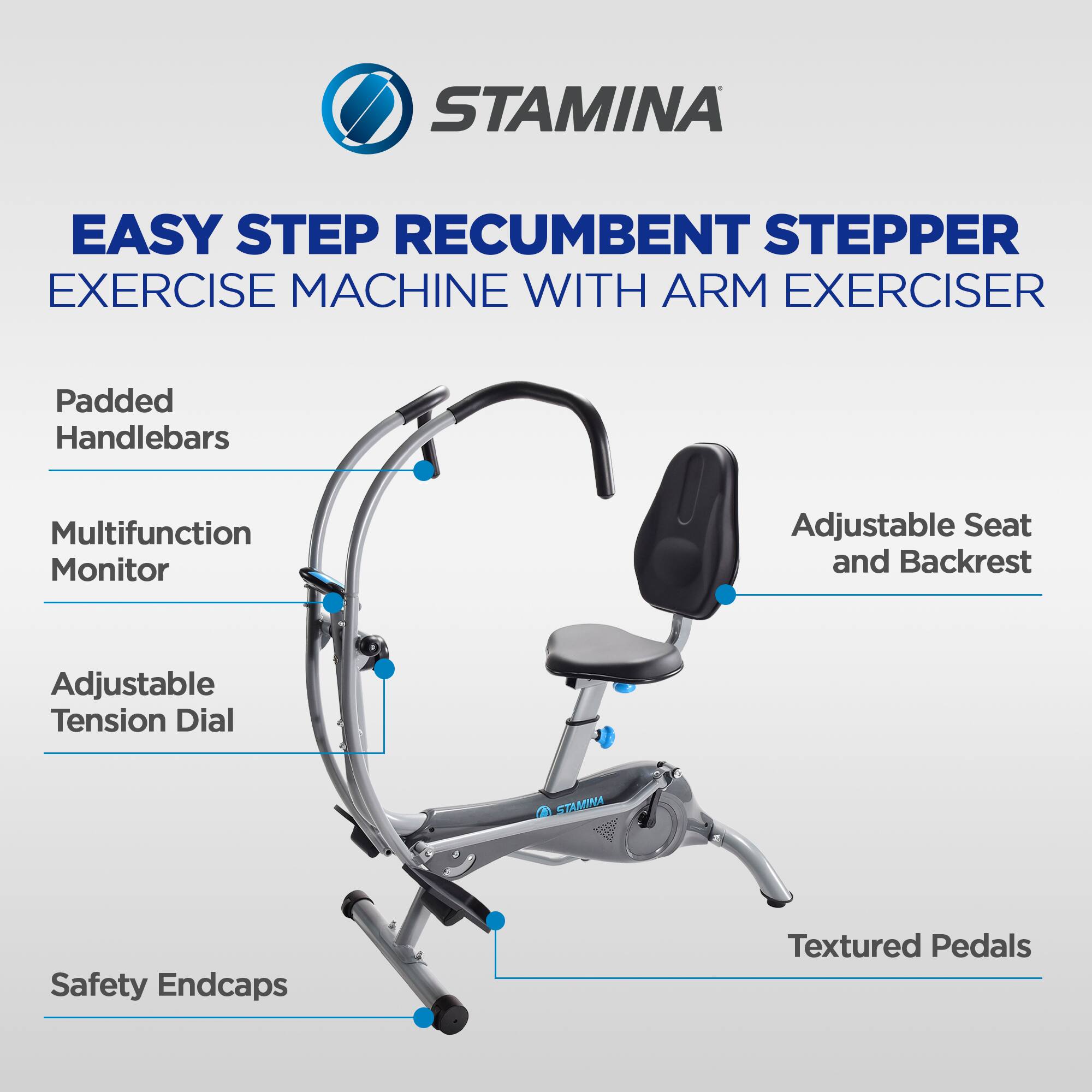 STAMINA EASY STEP RECUMBENT STEPPER EXERCISE MACHINE WITH ARM EXERCISER  
Padded Handlebars  
Multifunction Monitor  
Adjustable Seat and Backrest  
Adjustable Tension Dial  
STAMINA Safety Endcaps  
Textured Pedals