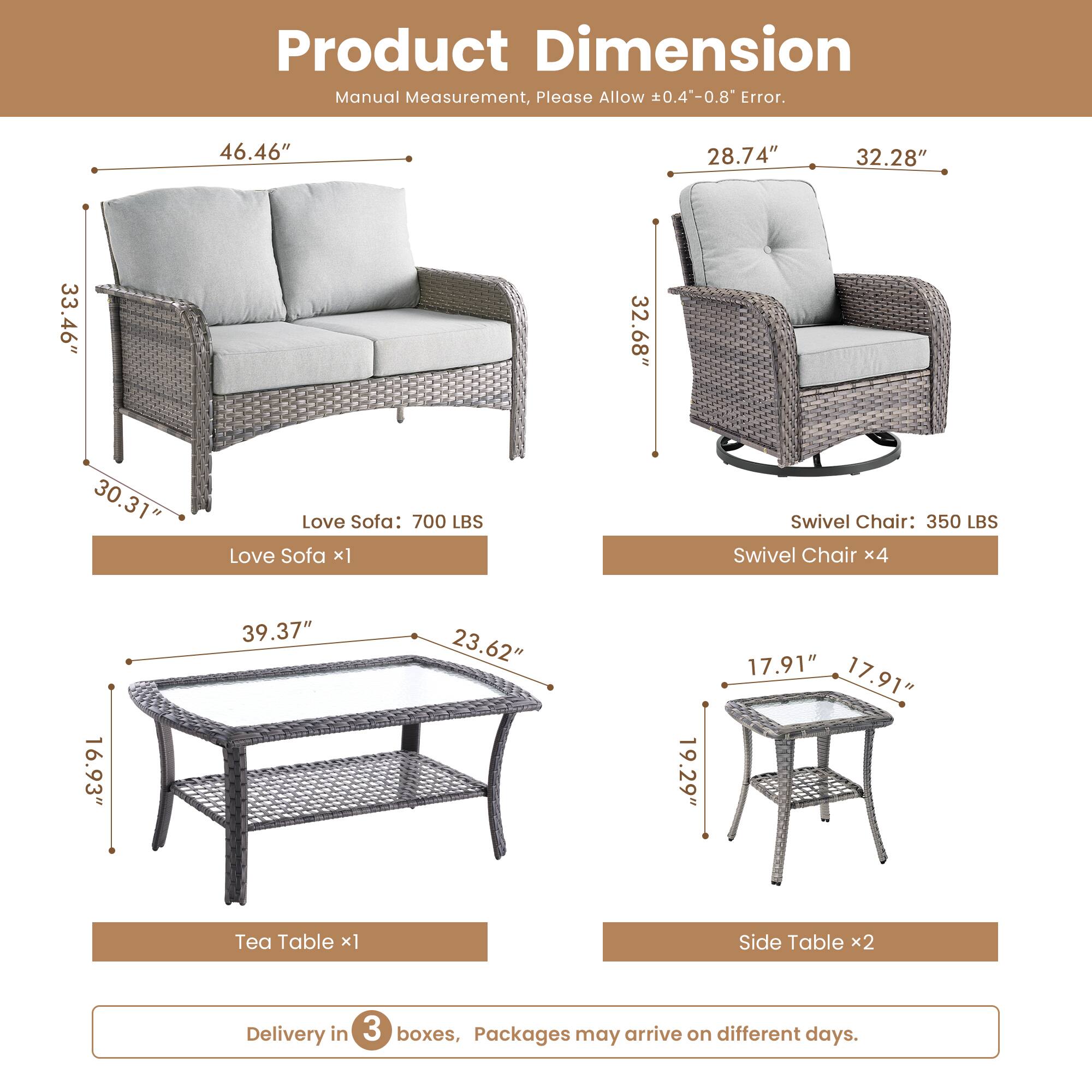 Product Dimension  
Manual Measurement, Please Allow 0.4"-0.8" Error.  

Love Sofa: 700 LBS  
- Length: 46.46"  
- Height: 33.46"  
- Depth: 30.31"  

Swivel Chair: 350 LBS  
- Width: 28.74"  
- Height: 32.28"  
- Depth: 32.68"  

Tea Table:  
- Length: 39.37"  
- Width: 23.62"  
- Height: 16.93"  

Side Table:  
- Width: 17.91"  
- Height: 19.29"  
- Depth: 17.91"  

Delivery in 3 boxes, Packages may arrive on different days.