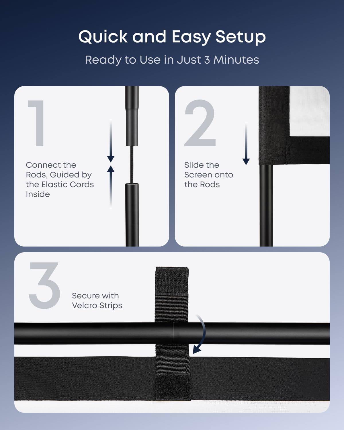 Quick and Easy Setup  
Ready to Use in Just 3 Minutes

1. Connect the Rods, Guided by the Elastic Cords Inside
2. Slide the Screen onto the Rods
3. Secure with Velcro Strips