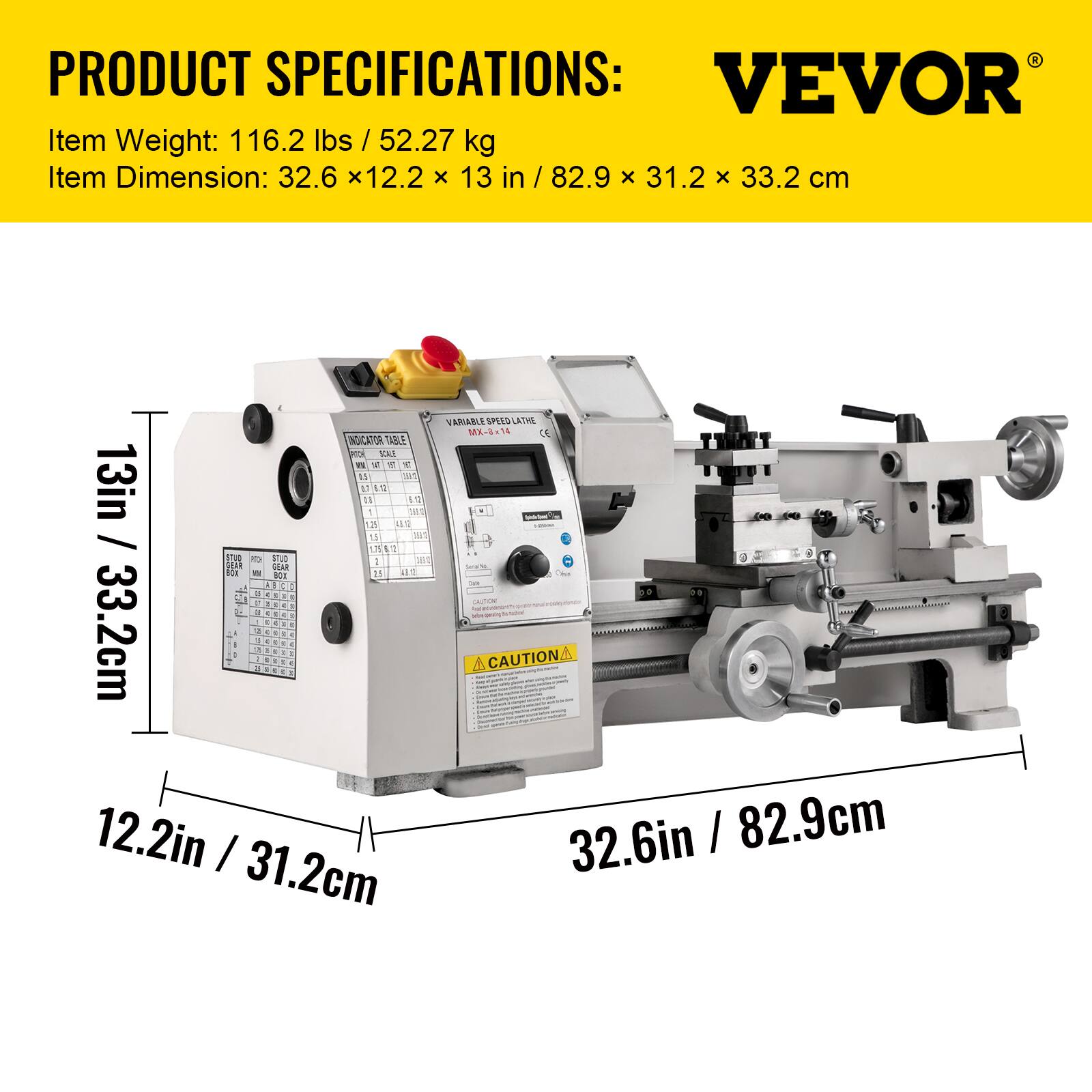 PRODUCT SPECIFICATIONS:  
VEVOR  
Item Weight: 116.2 lbs / 52.27 kg  
Item Dimension: 32.6 x 12.2 x 13 in / 82.9 x 31.2 x 33.2 cm  

VARIABLE SPEED LATHE MX-14  
INDICATOR TABLE  

13 in / 33.2 cm  
12.2 in / 31.2 cm  
32.6 in / 82.9 cm  

CAUTION