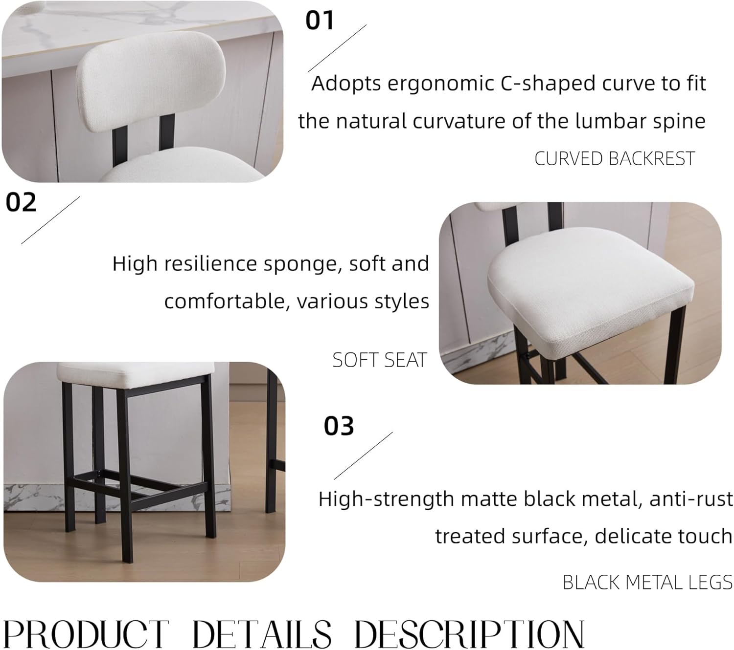 01 Adopts ergonomic C-shaped curve to fit the natural curvature of the lumbar spine  
CURVED BACKREST  

02 High resilience sponge, soft and comfortable, various styles  
SOFT SEAT  

03 High-strength matte black metal, anti-rust treated surface, delicate touch  
BLACK METAL LEGS  

PRODUCT DETAILS DESCRIPTION