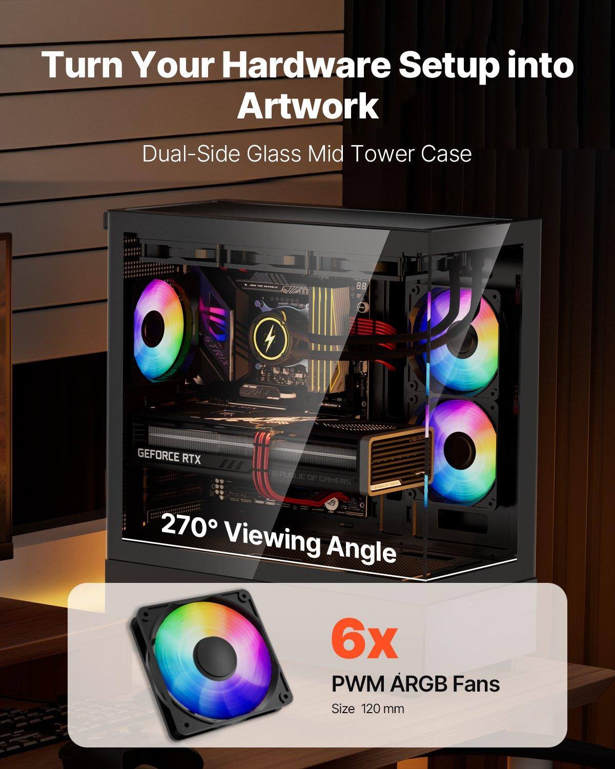 Turn Your Hardware Setup into Artwork  
Dual-Side Glass Mid Tower Case  

270° Viewing Angle  

6x PWM ARGB Fans  
Size 120 mm