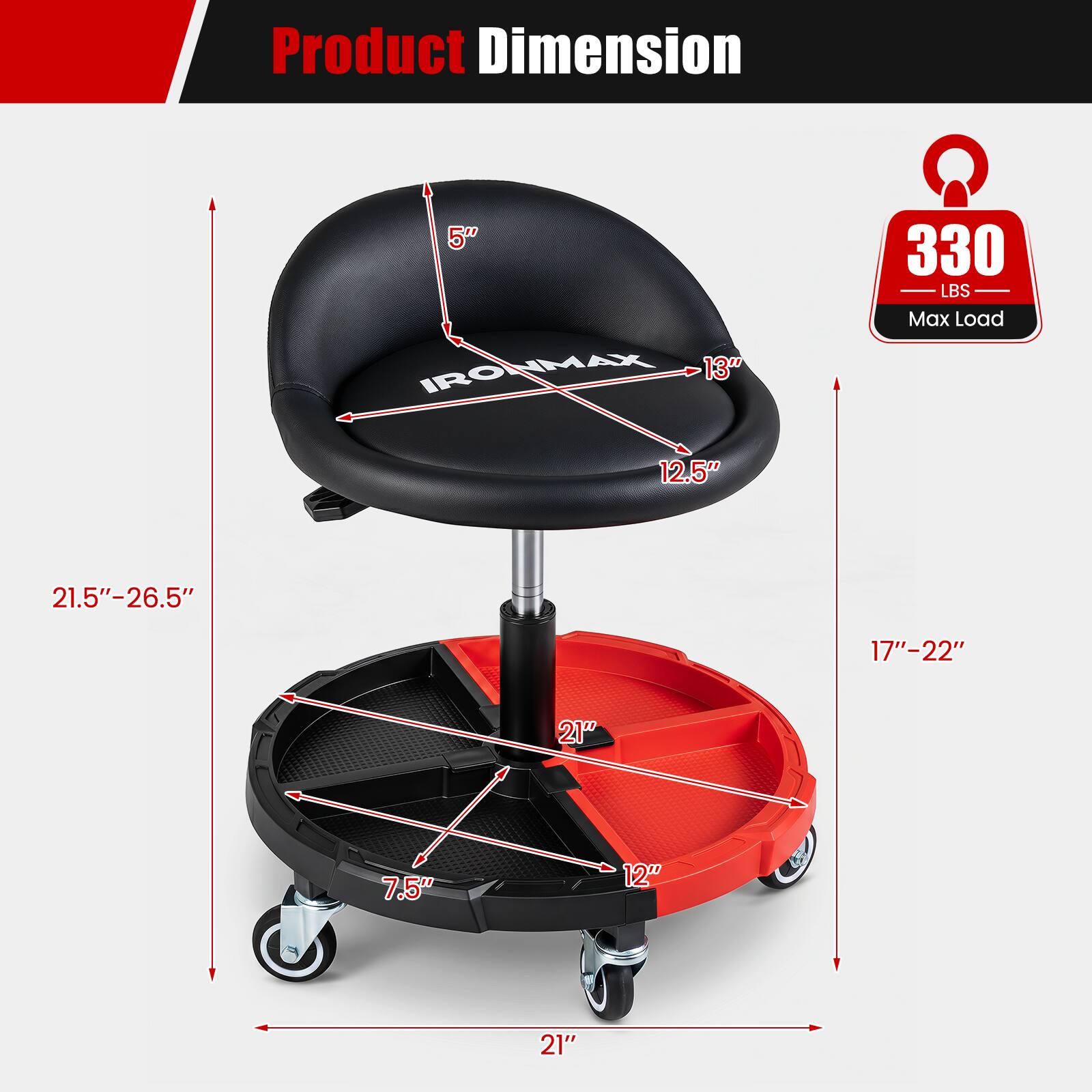 Product Dimension

5" IRONMAX IRO IMAX

13" 330 LBS Max Load

12.5" 21.5"-26.5" 17"-22" 21" 7.5" 12" 21"
