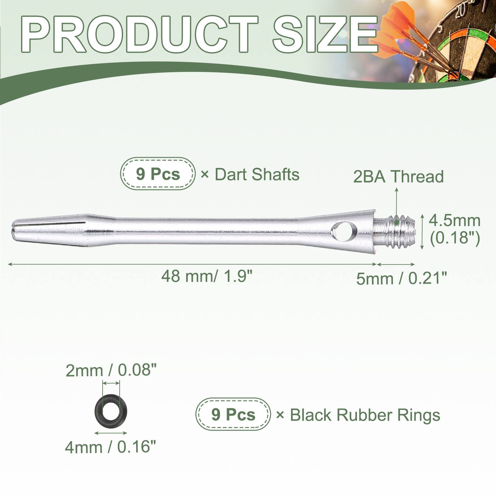PRODUCT SIZE

9 Pcs x Dart Shafts
2BA Thread
4.5mm (0.18")
48 mm / 1.9"
5mm / 0.21"

2mm / 0.08"
4mm / 0.16"

9 Pcs x Black Rubber Rings