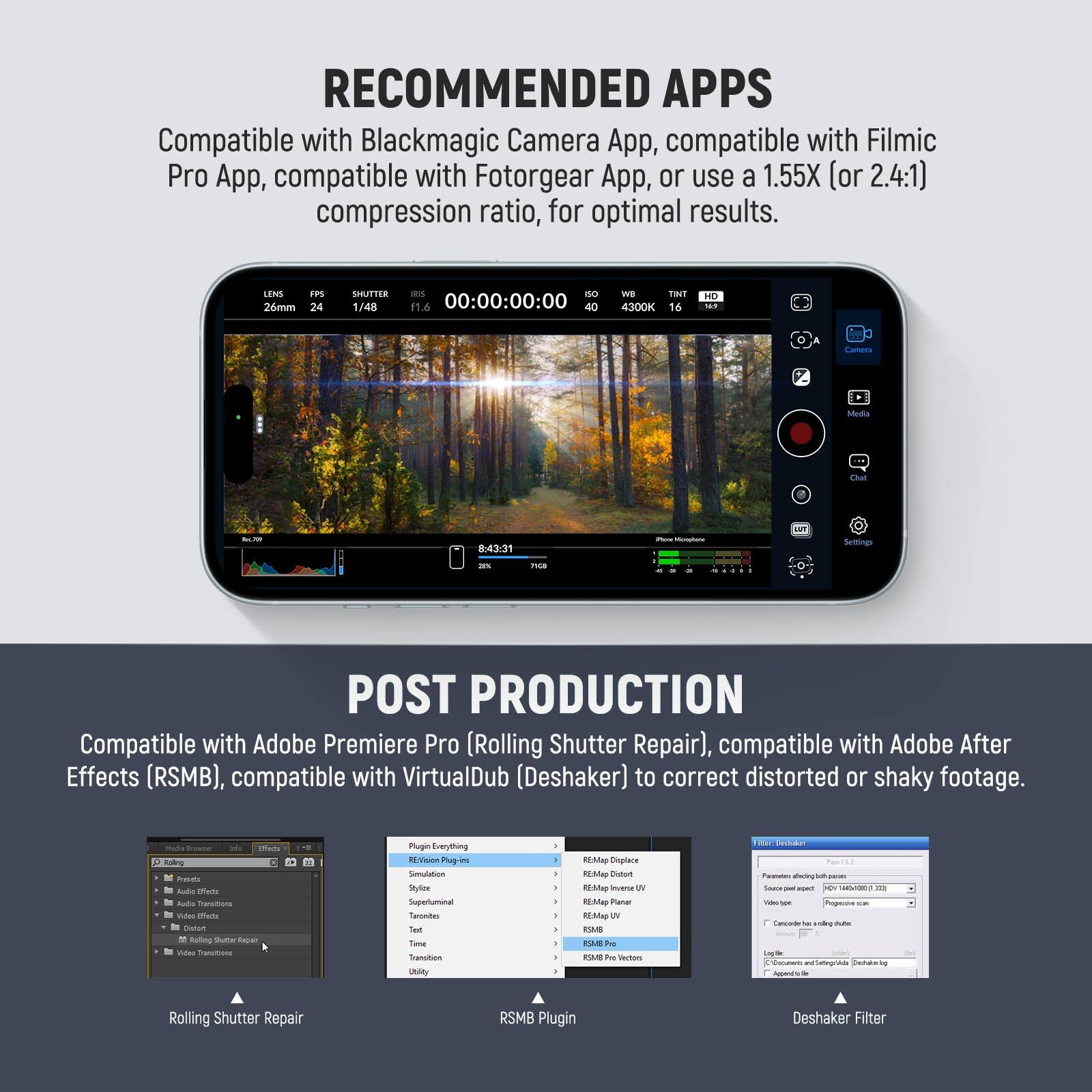 RECOMMENDED APPS  
Compatible with Blackmagic Camera App, compatible with Filmic Pro App, compatible with Fotorgear App, or use a 1.55X (or 2.4:1) compression ratio, for optimal results.  

LENS 26mm  
FPS 24  
SHUTTER 1/48  
ISO 1.6  
00:00:00:00  
40 Mp  
TINT 4300K  
16  

POST PRODUCTION  
Compatible with Adobe Premiere Pro (Rolling Shutter Repair), compatible with Adobe After Effects (RSMB), compatible with VirtualDub (Deshaker) to correct distorted or shaky footage.  

Rolling Shutter Repair  
RSMB Plugin  
Deshaker Filter