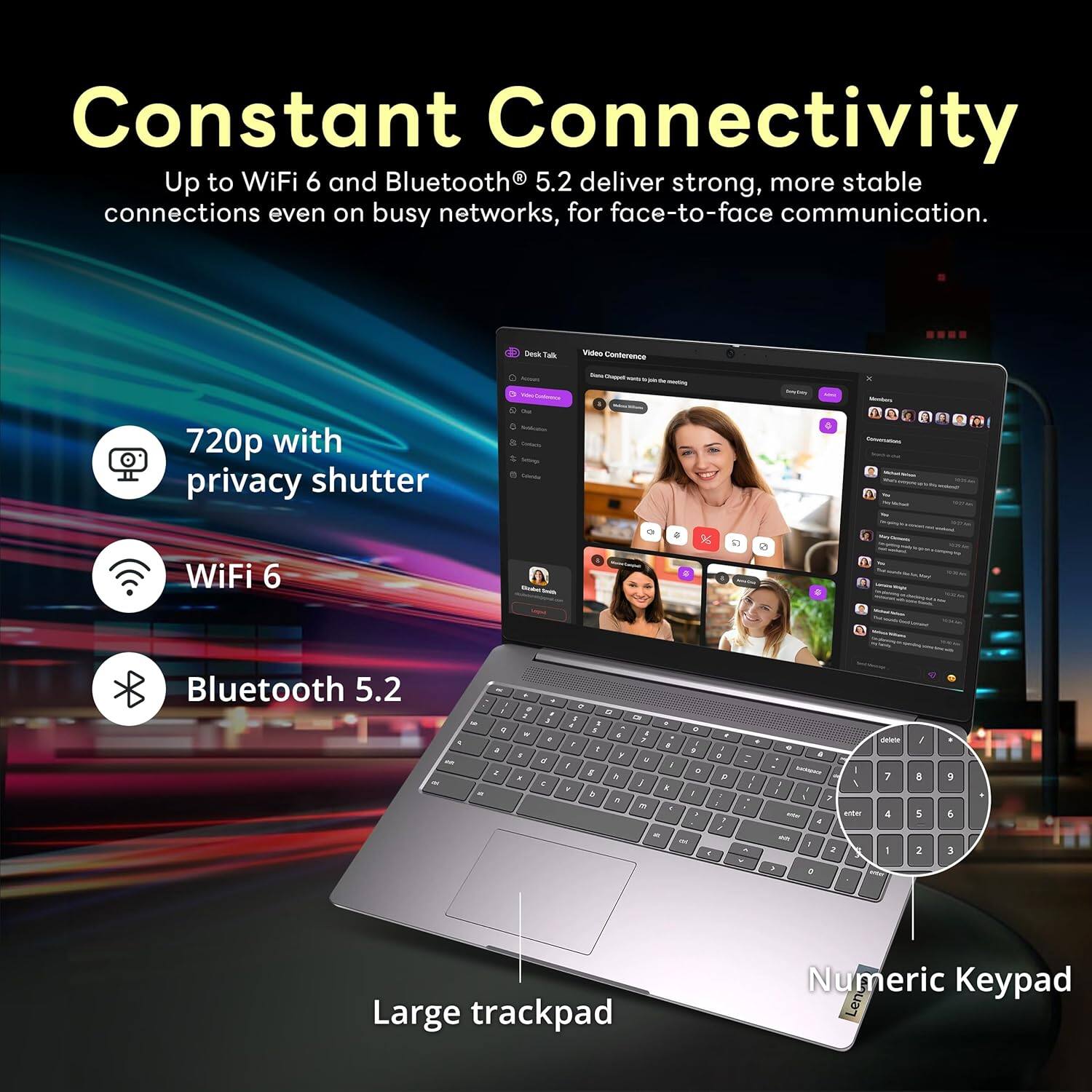 Constant Connectivity Up to WiFi 6 and Bluetooth 5.2 deliver strong, more stable connections even on busy networks, for face-to-face communication. 720p with privacy shutter WiFi 6 Bluetooth 5.2 Large trackpad Numeric Keypad
