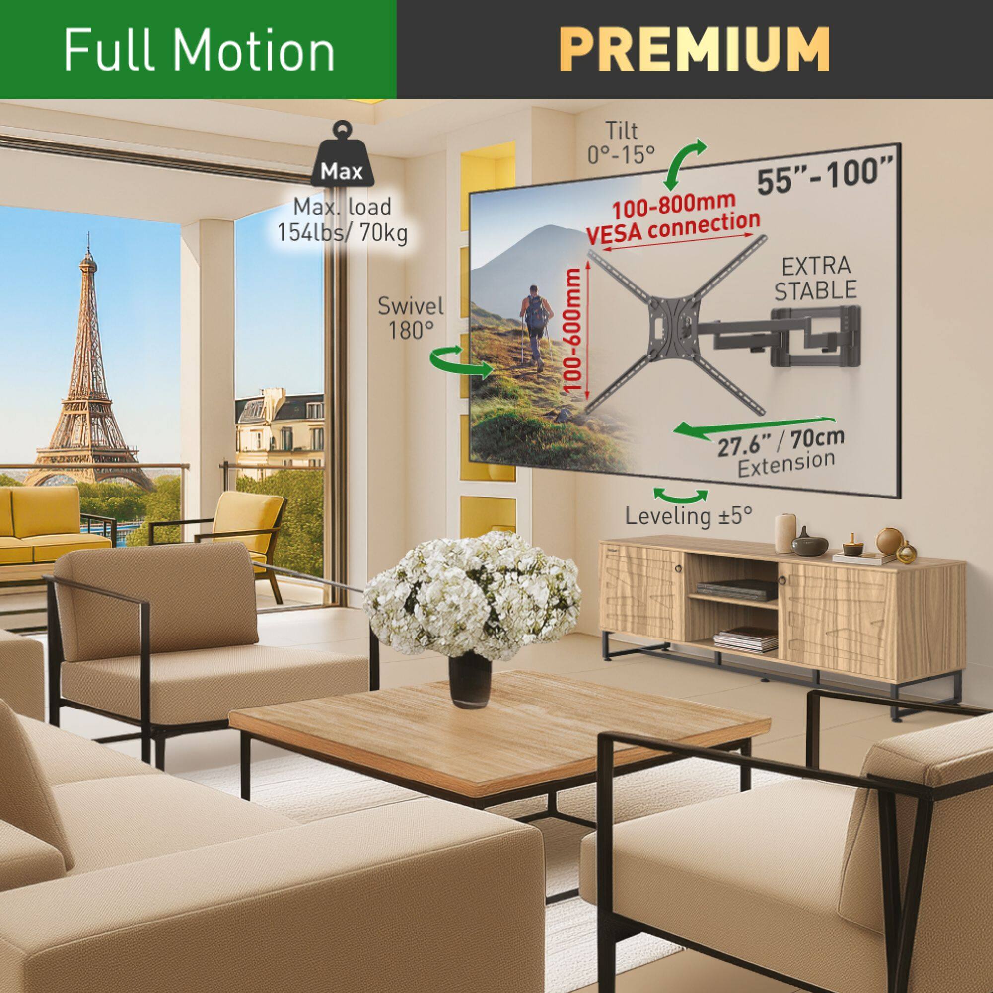 Full Motion PREMIUM

Max load 154lbs / 70kg

Swivel 180°

Tilt 0-15°

55"-100"

VESA connection 100-800mm

EXTRA STABLE

Extension 27.6" / 70cm

Leveling ±5°