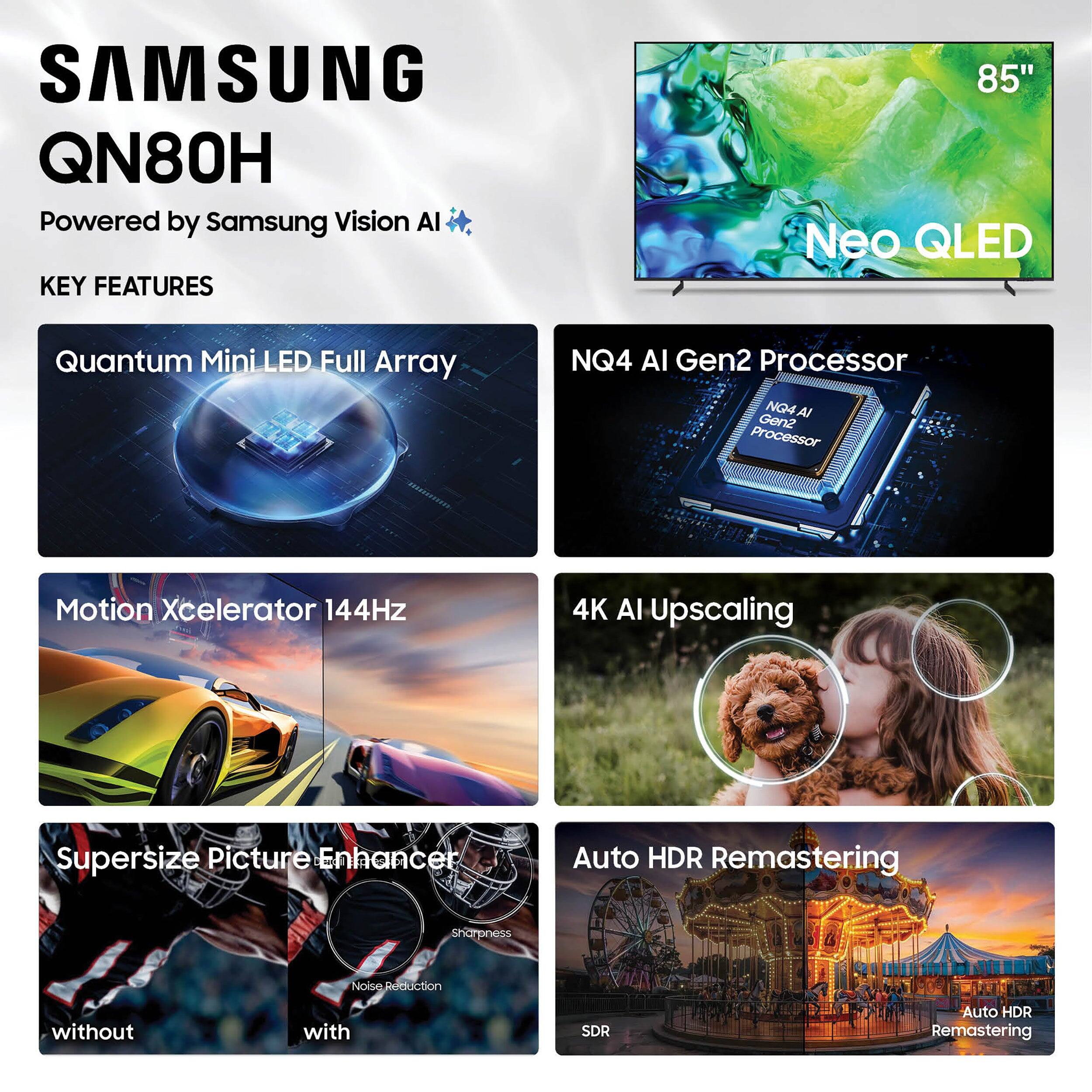 SAMSUNG QN80H  
Powered by Samsung Vision AI  

KEY FEATURES  
- Quantum Mini LED Full Array  
- NQ4 AI Gen2 Processor  
- Motion Xcelerator 144Hz  
- 4K AI Upscaling  
- Supersize Picture Enhancer  
- Auto HDR Remastering  
- Sharpness  
- Noise Reduction  
- SDR  
- Auto HDR Remastering