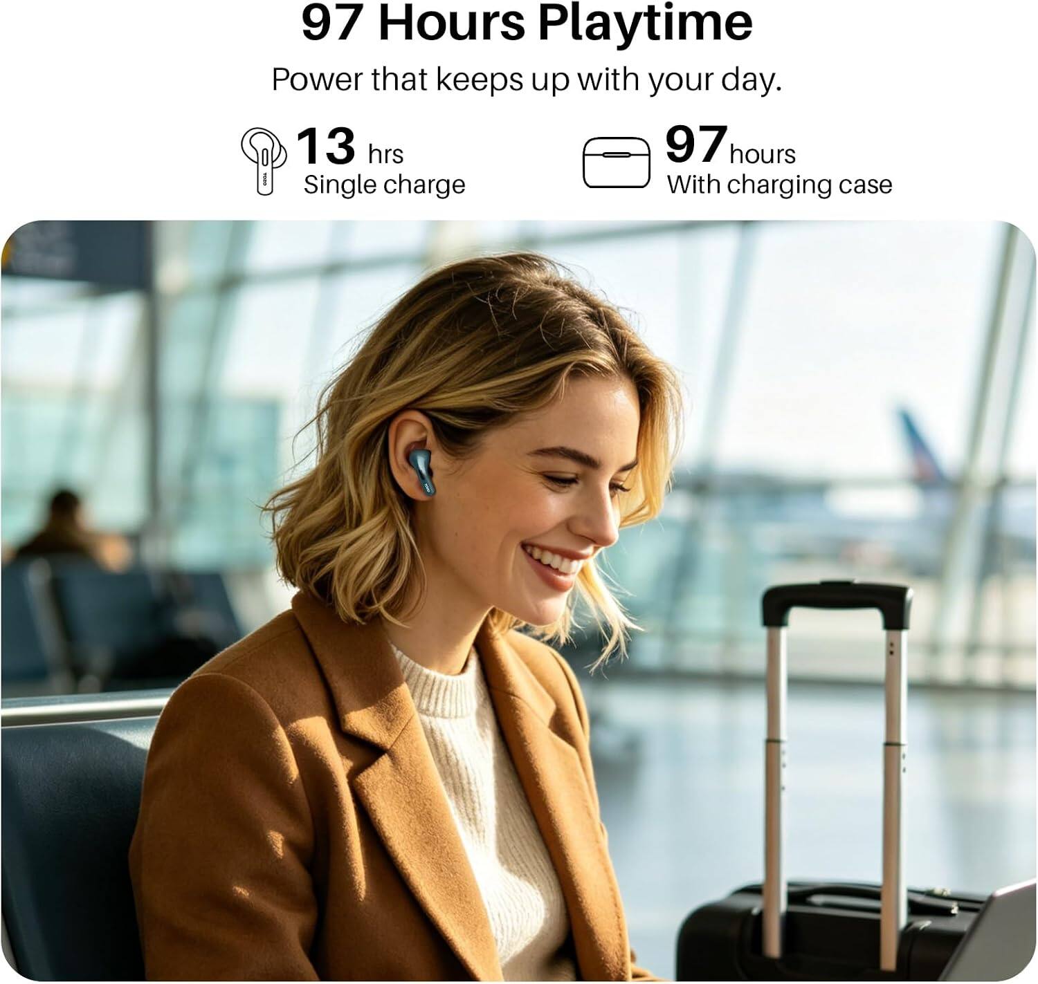 97 Hours Playtime  
Power that keeps up with your day.  
13 hrs  
Single charge  
97 hours  
With charging case