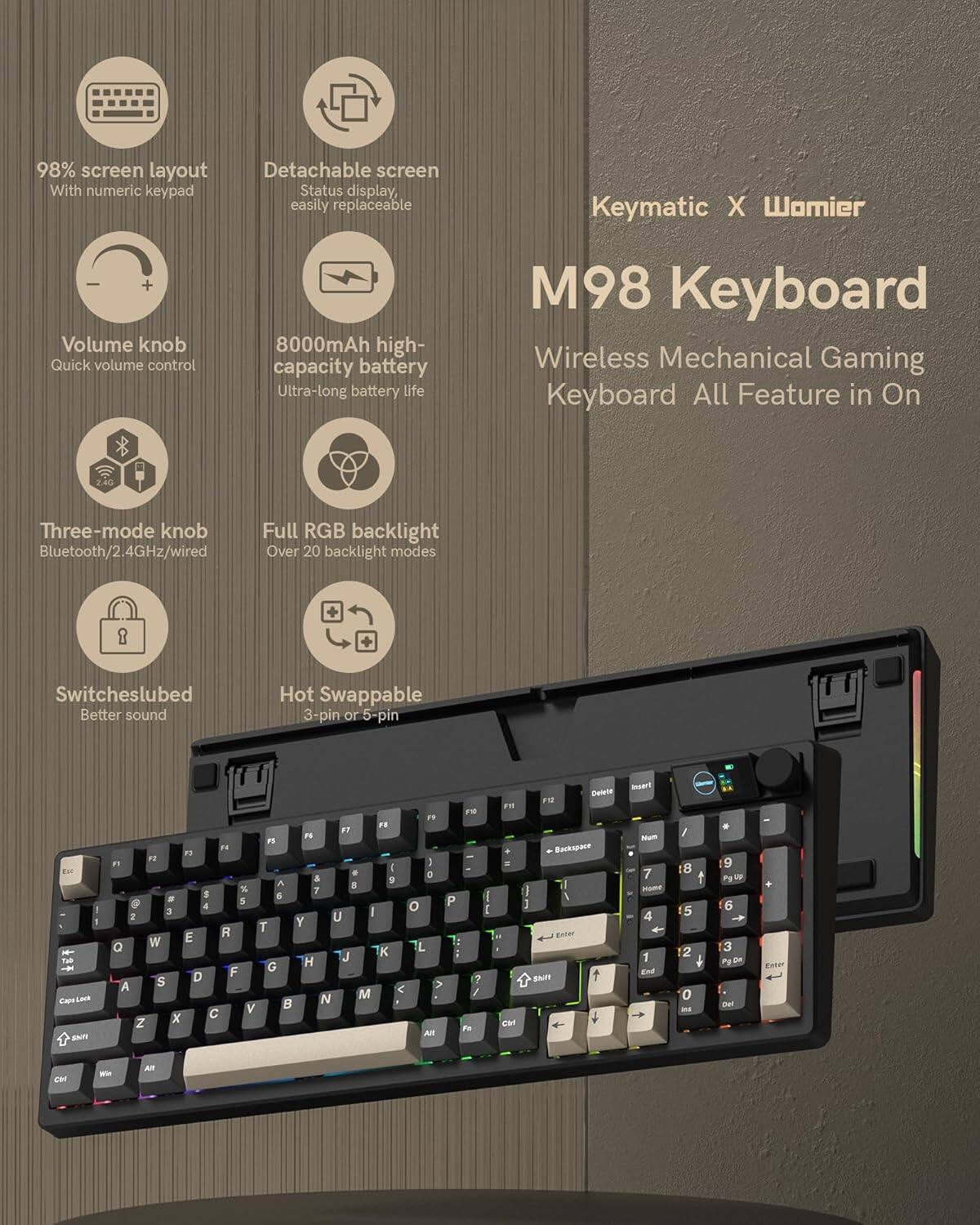 98% screen layout  
With numeric keypad  

Detachable screen  
Status display, easily replaceable  

Volume knob  
Quick volume control  

8000mAh high-capacity battery  
Ultra-long battery life  

Three-mode knob  
Bluetooth/2.4GHz/wired  

Full RGB backlight  
Over 20 backlight modes  

Switches lubed  
Better sound  

Hot Swappable  
3-pin or 5-pin  

Keymatic X Womier  
M98 Keyboard  
Wireless Mechanical Gaming Keyboard  
All Feature in On