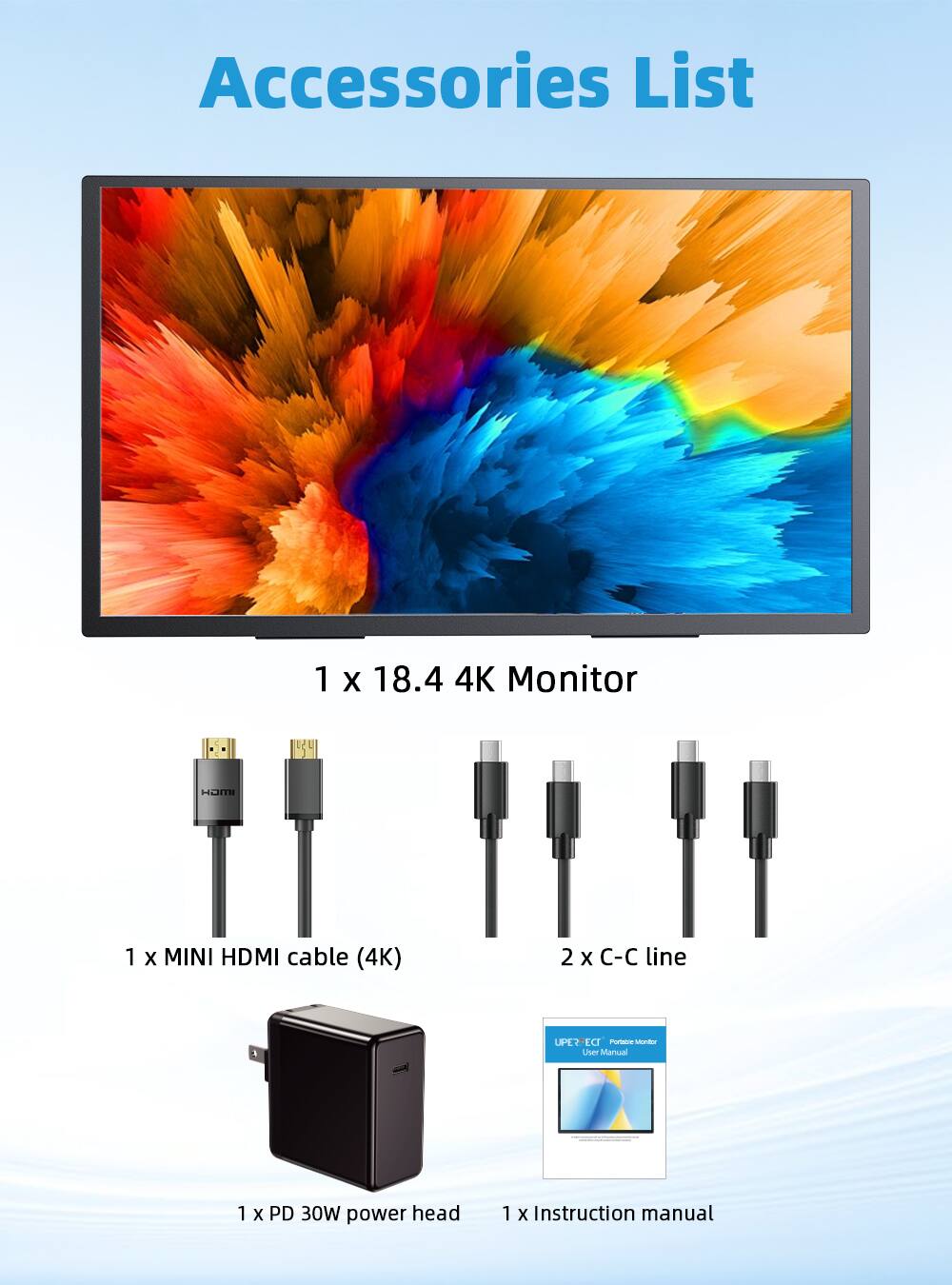 Accessories List

1 x 18.4 4K Monitor

1 x MINI HDMI cable (4K)

2 x C-C line

1 x User Manual

1 x PD 30W power head

1 x Instruction manual