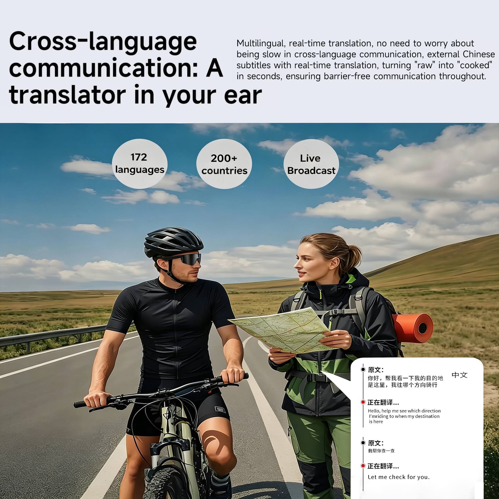 Cross-language communication: A translator in your ear

Multilingual, real-time translation, no need to worry about being slow in cross-language communication, external Chinese subtitles with real-time translation, turning "raw" into "cooked" in seconds, ensuring barrier-free communication throughout.

172 languages
200+ countries
Live Broadcast

Hello, help me see which direction I'm riding to when my destination is here

Let me check for you.
