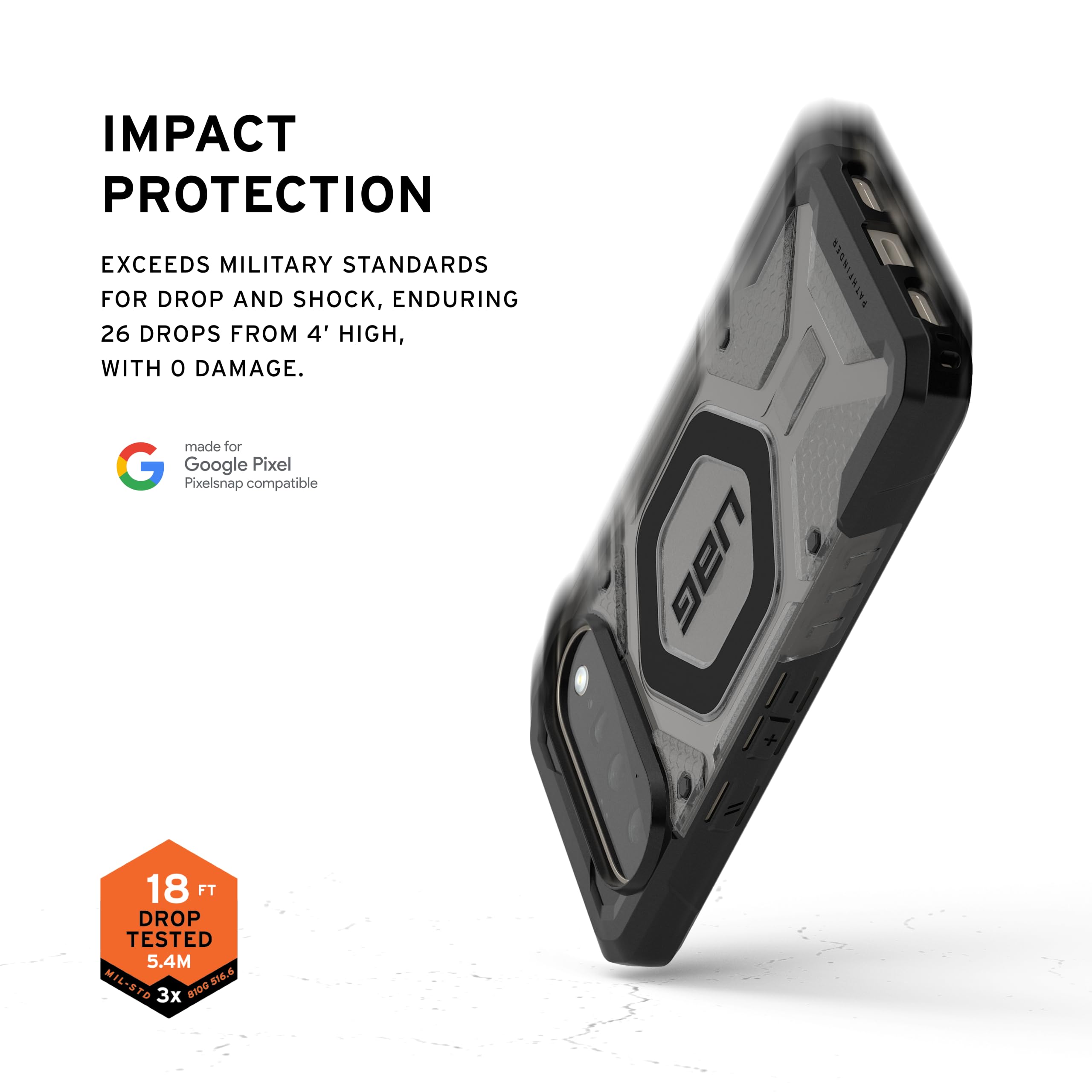 IMPACT PROTECTION  
EXCEEDS MILITARY STANDARDS FOR DROP AND SHOCK, ENDURING 26 DROPS FROM 4' HIGH, WITH 0 DAMAGE.  
made for Google Pixel  
Pixelsnap compatible  

UBG  
PATHFINDER  

18 FT DROP TESTED  
5.4M  
MIL-STD 810G 516.6  
3x