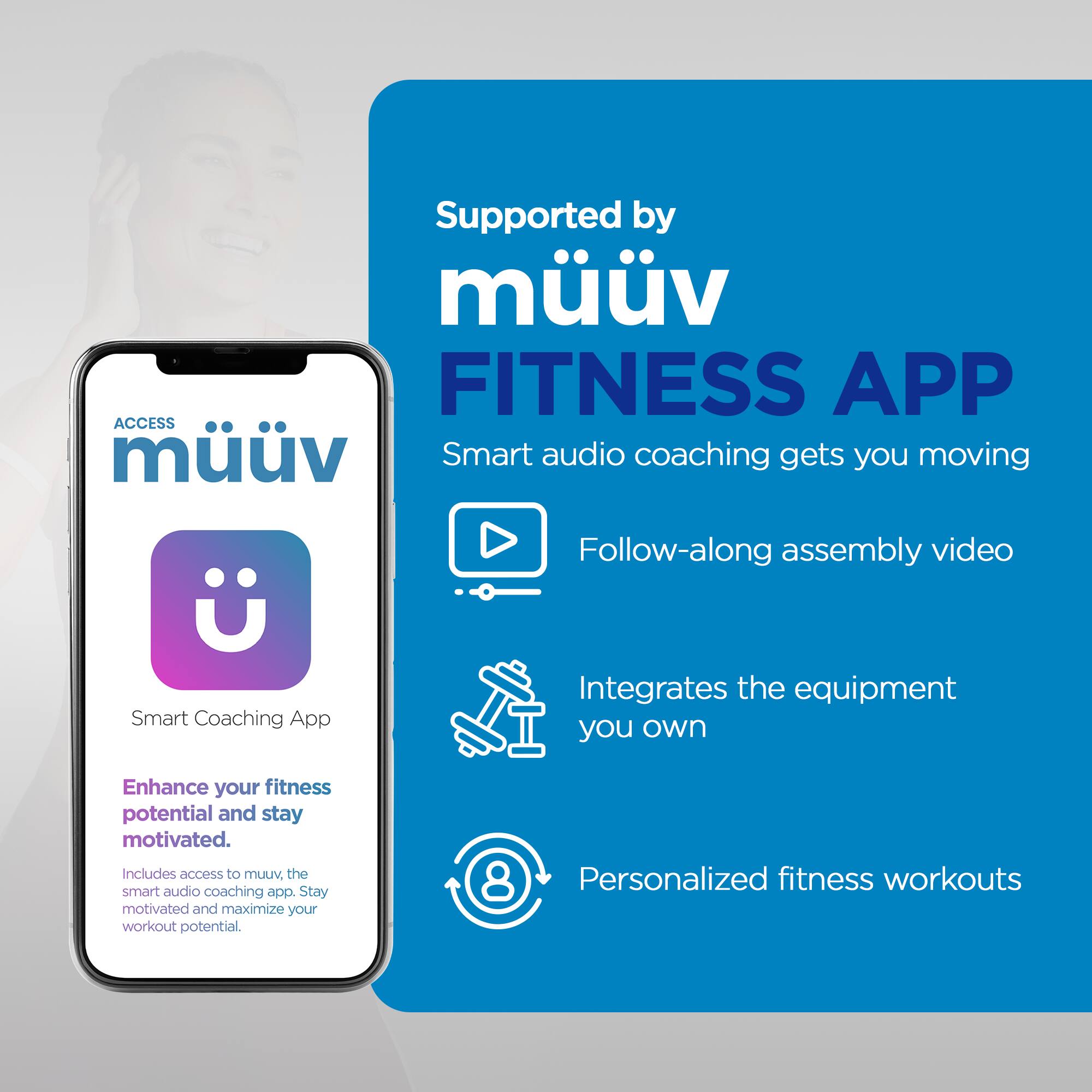 Supported by mv FITNESS APP  
ACCESS mv Smart audio coaching gets you moving  
Follow-along assembly video  
Smart Coaching App  
Integrates the equipment you own  
Enhance your fitness potential and stay motivated.  
Includes access to mv. the smart audio coaching app.  
Stay motivated and maximize your workout potential.  
8 Personalized fitness workouts