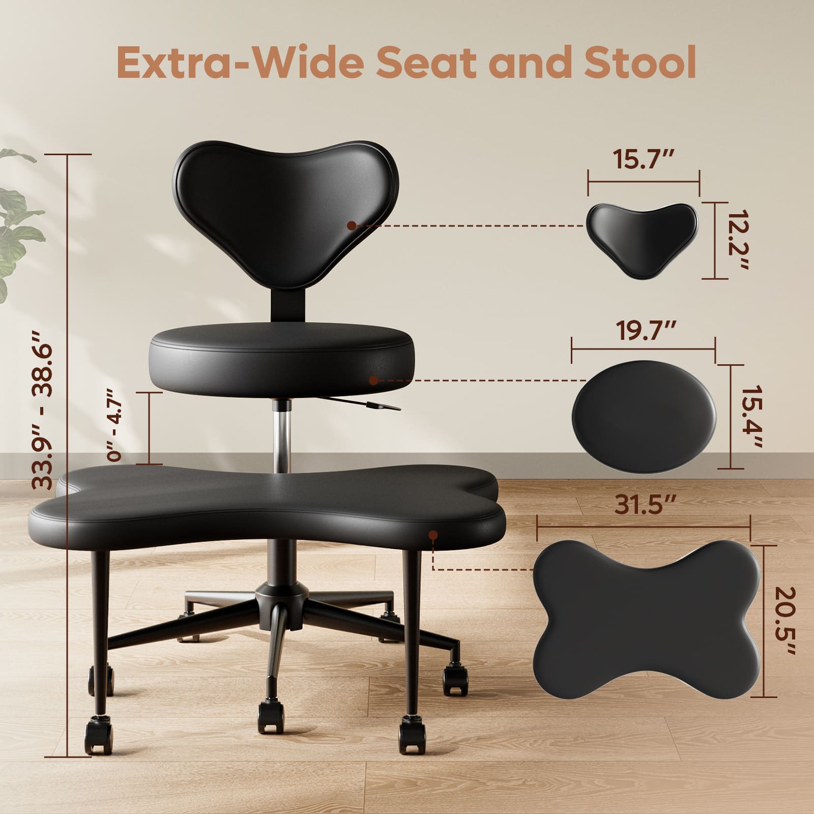 Extra-Wide Seat and Stool:
* 33.9" - 38.6"
* 0" - 4.7"
* 15.7"
* 19.7"
* 31.5"
* 12.2"
* 15.4"
* 20.5"