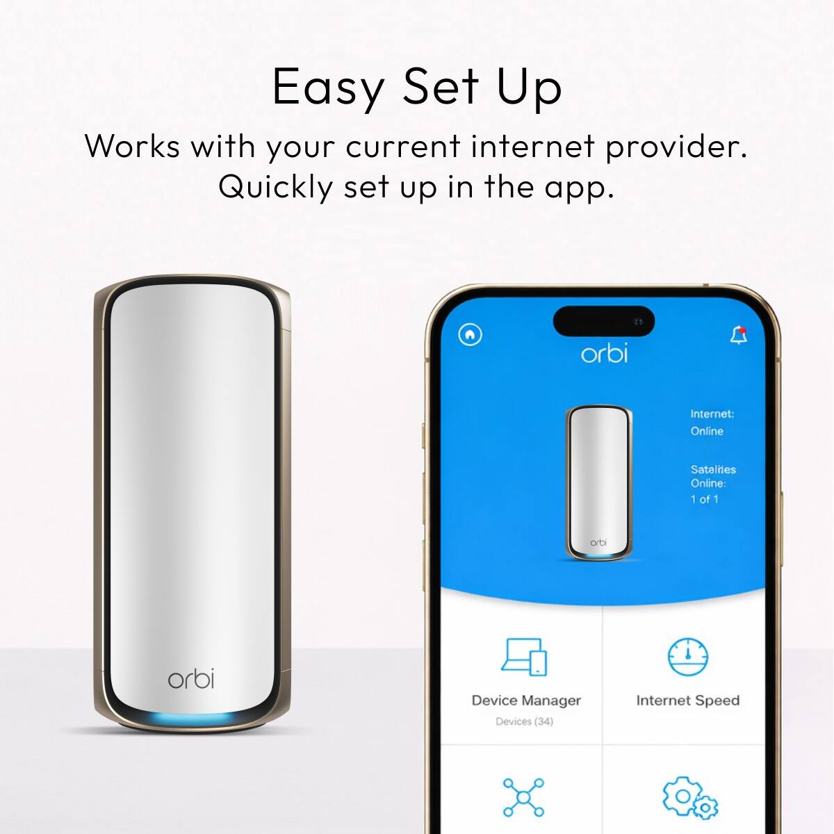 Easy Set Up  
Works with your current internet provider.  
Quickly set up in the app.  

orbi  
Internet: Online  
Satellites Online: 1 of 1  

orbi  
orbi  

Device Manager  
Devices (34)  

Internet Speed