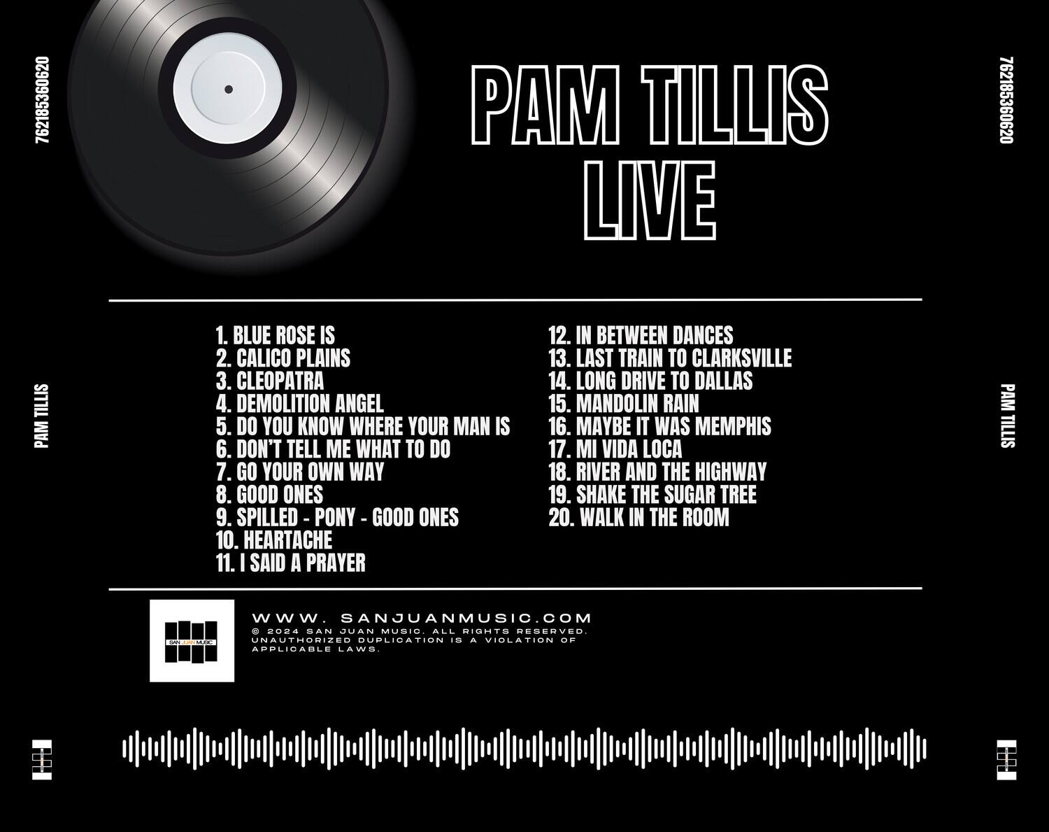 PAM TILLIS LIVE

1. BLUE ROSE IS  
2. CALICO PLAINS  
3. CLEOPATRA  
4. DEMOLITION ANGEL  
5. DO YOU KNOW WHERE YOUR MAN IS  
6. DON'T TELL ME WHAT TO DO  
7. GO YOUR OWN WAY  
8. GOOD ONES  
9. SPILLED - PONY a GOOD ONES  
10. HEARTACHE  
11. I SAID A PRAYER  
12. IN BETWEEN DANCES  
13. LAST TRAIN TO CLARKSVILLE  
14. LONG DRIVE TO DALLAS  
15. MANDOLIN RAIN  
16. MAYBE IT WAS MEMPHIS  
17. MI VIDA LOCA  
18. RIVER AND THE HIGHWAY  
19. SHAKE THE SUGAR TREE  
20. WALK IN THE ROOM  

CLARKSVILLE  
DALLAS  
MEMPHIS  
HIGHWAY  
SUGAR TREE  
ROOM  

www.SANJUANMUSIC.COM  
© 2024 SAN JUAN MUSIC. ALL RIGHTS RESERVED. UNAUTHORIZED DUPLICATION IS A VIOLATION OF APPLICABLE LAWS.