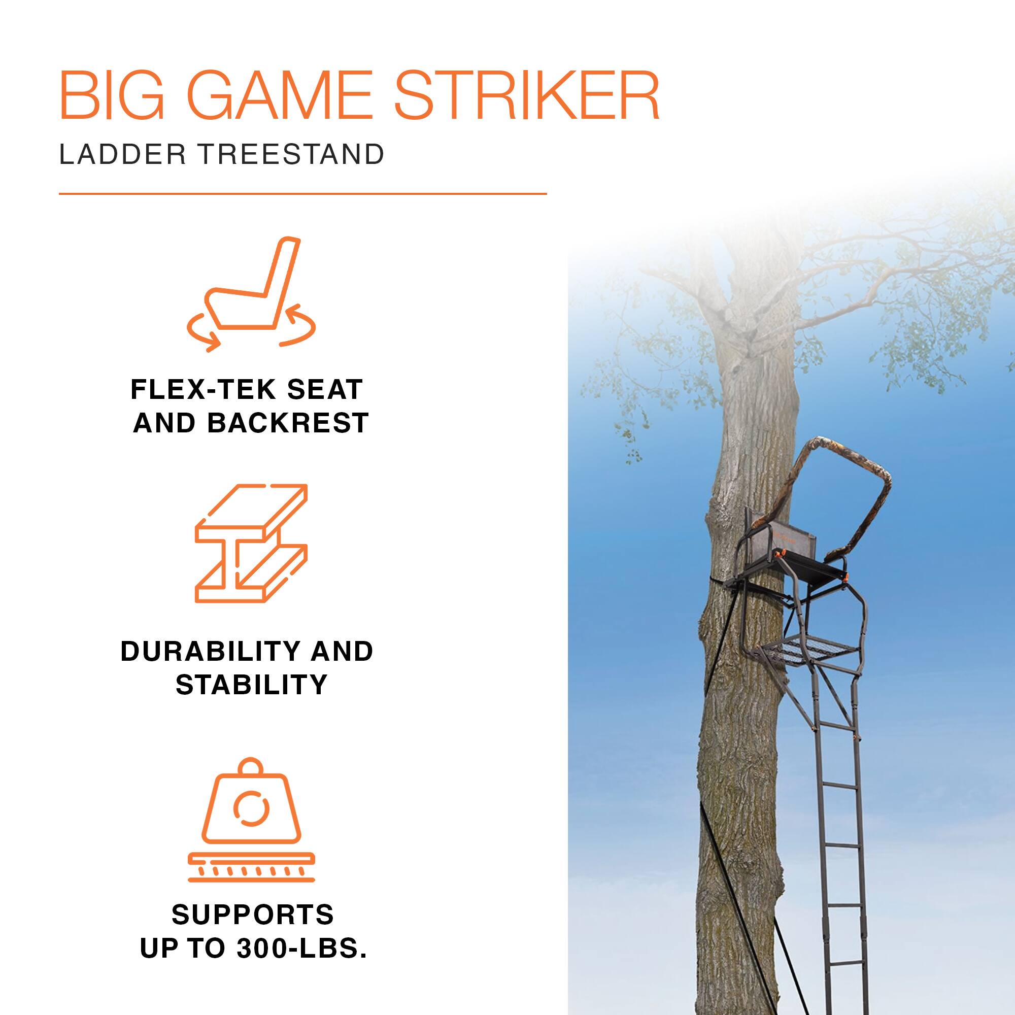 BIG GAME STRIKER  
LADDER TREESTAND  

FLEX-TEK SEAT AND BACKREST  
DURABILITY AND STABILITY  
SUPPORTS UP TO 300-LBS.