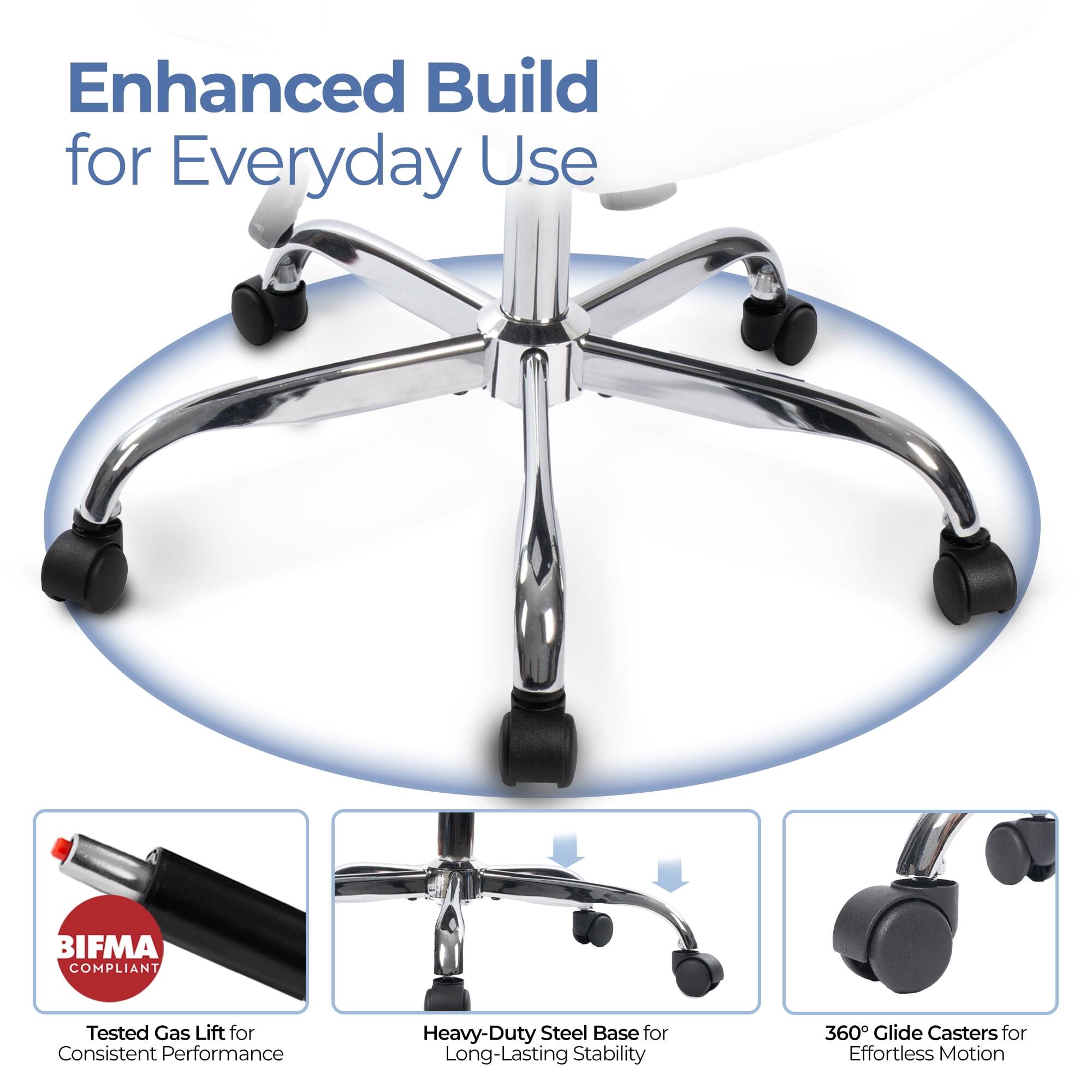 Enhanced Build for Everyday Use

- BIFMA COMPLIANT
- Tested Gas Lift for Consistent Performance
- Heavy-Duty Steel Base for Long-Lasting Stability
- 360° Glide Casters for Effortless Motion