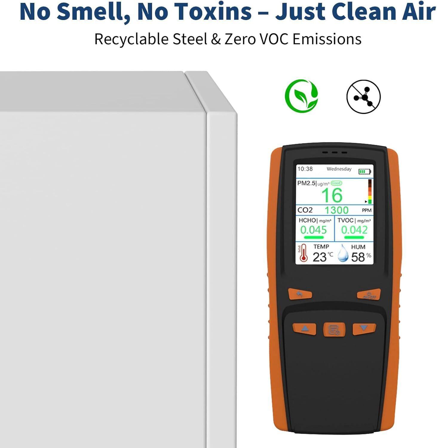 No Smell, No Toxins – Just Clean Air  
Recyclable Steel & Zero VOC Emissions  

10:38 Wednesday  
PM2.5: 16 µg/m³  
CO2: 1300 PPM  
HCHO: 0.045 mg/m³  
TVOC: 0.042 mg/m³  
TEMP: 23°C  
HUM: 58%