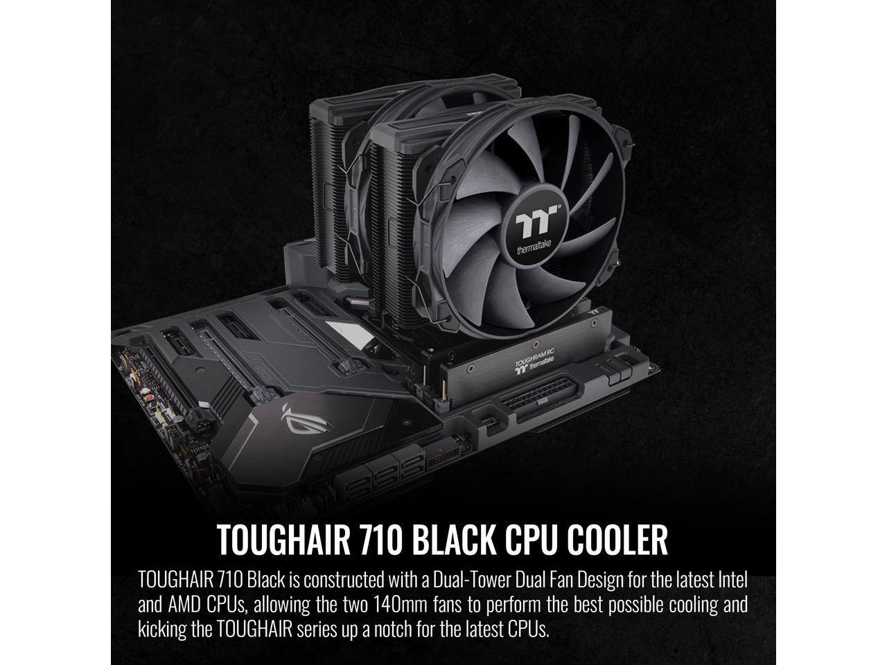 77" thermatale TOUGHAIR 710 BLACK CPU COOLER TOUGHAIR 710 Black is constructed with a Dual-Tower Dual Fan Design for the latest Intel and AMD CPUs, allowing the two 140mm fans to perform the best possible cooling and kicking the TOUGHAIR series up a notch for the latest CPUs.