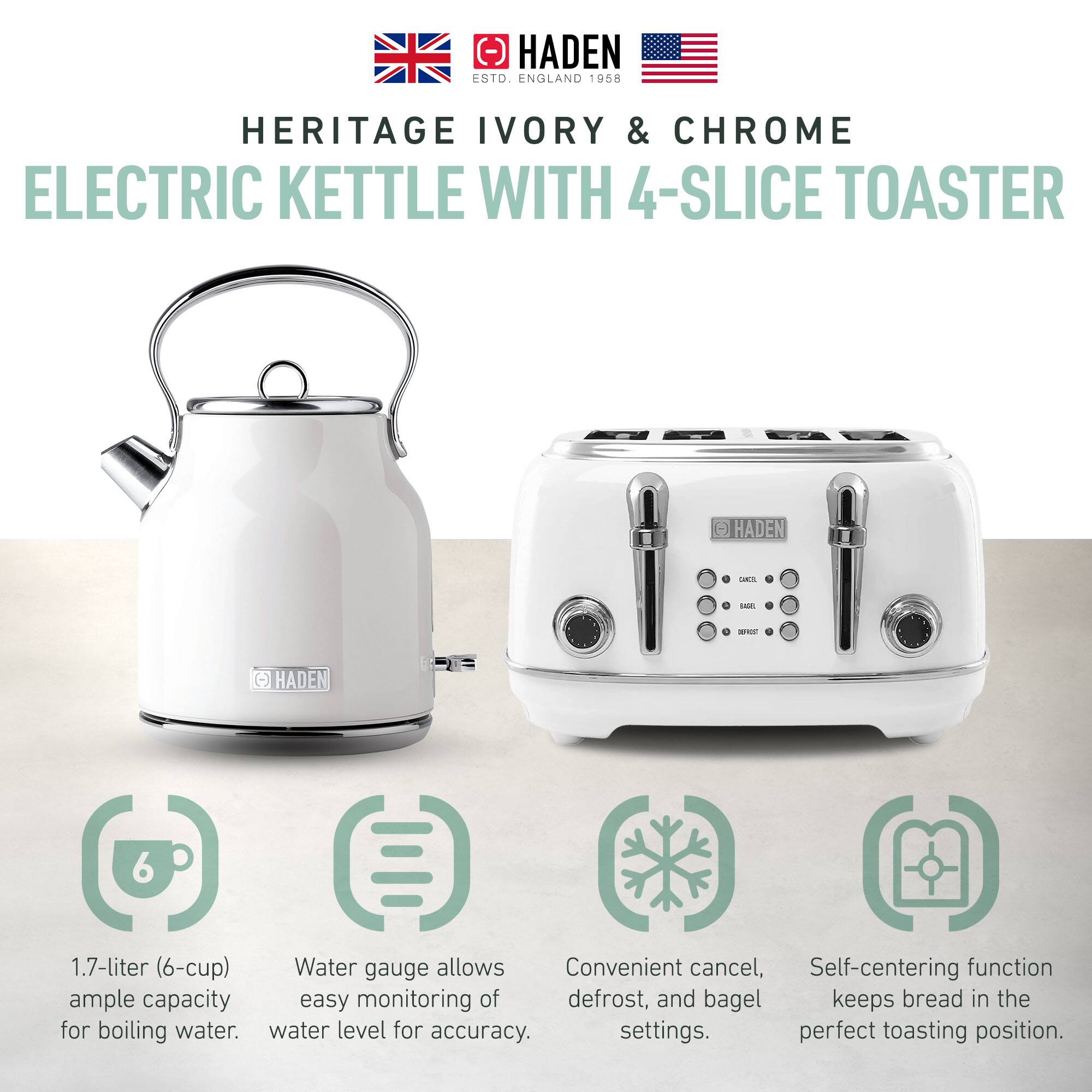 HADEN  
ENGLAND 1958  

HERITAGE IVORY & CHROME  
ELECTRIC KETTLE WITH 4-SLICE TOASTER  

- 1.7-liter (6-cup) ample capacity for boiling water.  
- Water gauge allows easy monitoring of water level for accuracy.  
- Convenient cancel, defrost, and bagel settings.  
- Self-centering function keeps bread in the perfect toasting position.