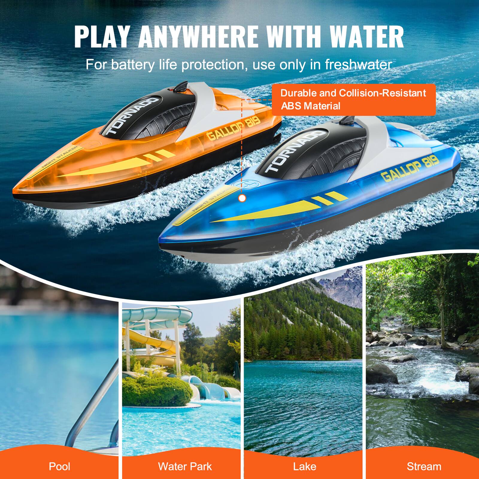 PLAY ANYWHERE WITH WATER

For battery life protection, use only in freshwater

Durable and Collision-Resistant ABS Material

TORNADO GALLOP 819

Pool

Water Park

Lake

Stream