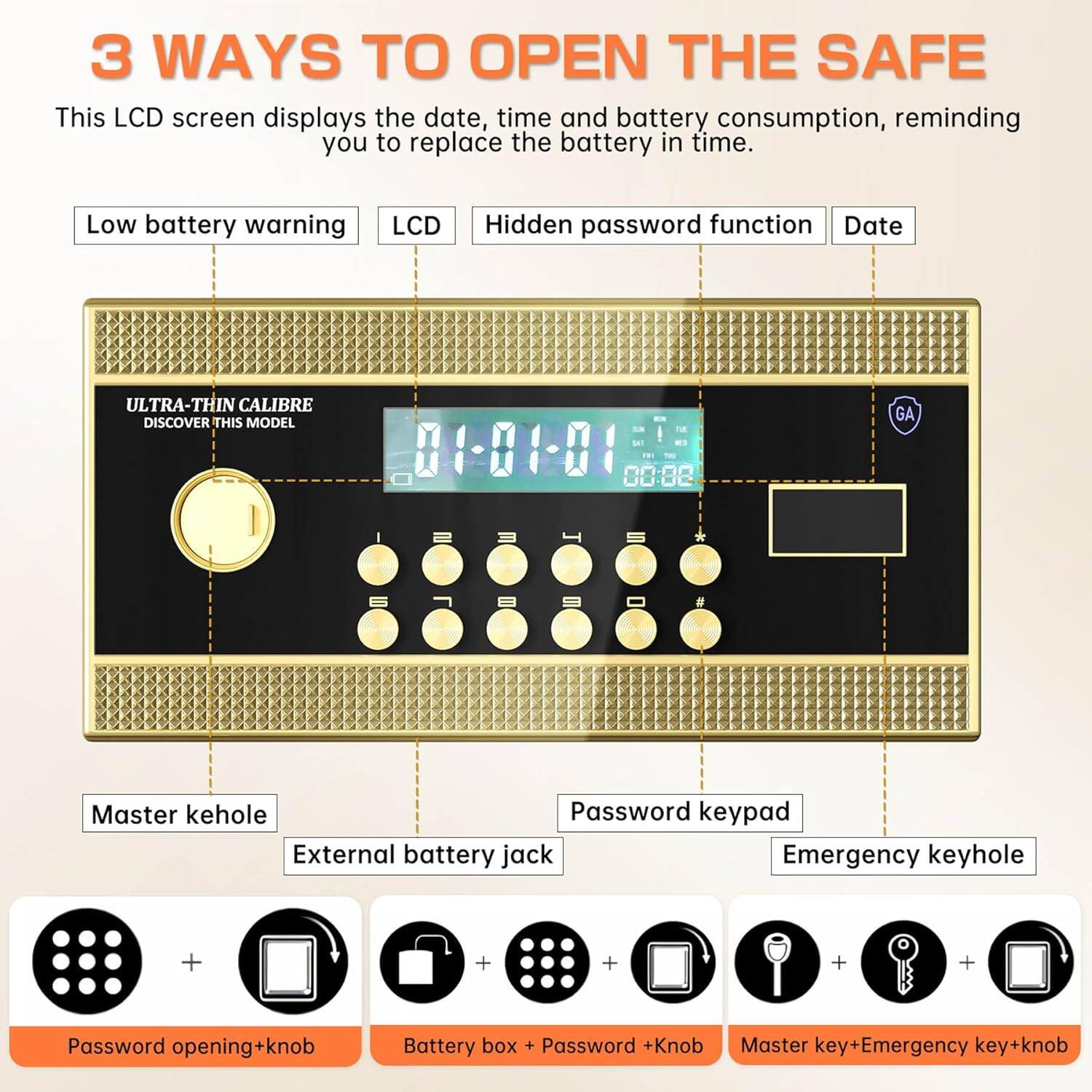3 WAYS TO OPEN THE SAFE

This LCD screen displays the date, time, and battery consumption, reminding you to replace the battery in time.

- Low battery warning
- LCD
- Hidden password function
- Date

ULTRA-THIN CALIBRE  
DISCOVER THIS MODEL

- Master kehole
- Password keypad
- External battery jack
- Emergency keyhole

Password opening+knob  
Battery box + Password +Knob  
Master key+Emergency key+knob