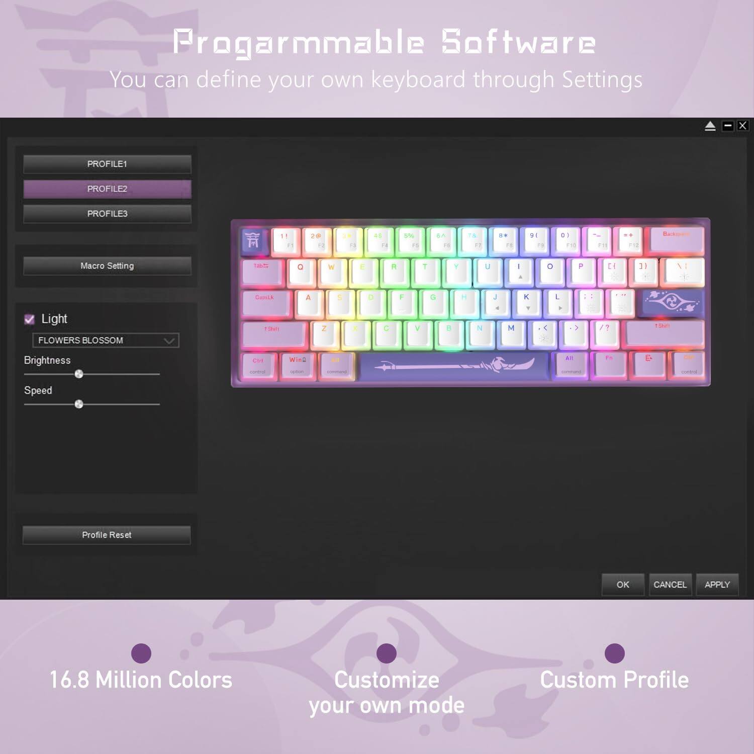 Programmable Software  
You can define your own keyboard through Settings  

PROFILE1  
PROFILE2  
PROFILE3  

Macro Setting  

Light  
FLOWERS BLOSSOM  
Brightness  

Speed  

Profile Reset  

OK CANCEL APPLY  

16.8 Million Colors  
Customize your own mode  
Custom Profile