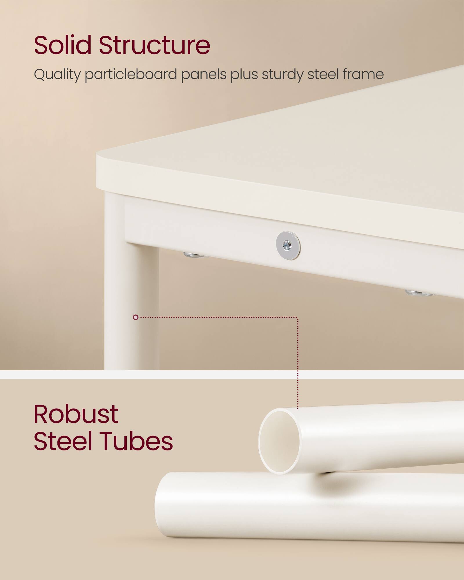 Solid Structure  
Quality particleboard panels plus sturdy steel frame  

Robust Steel Tubes