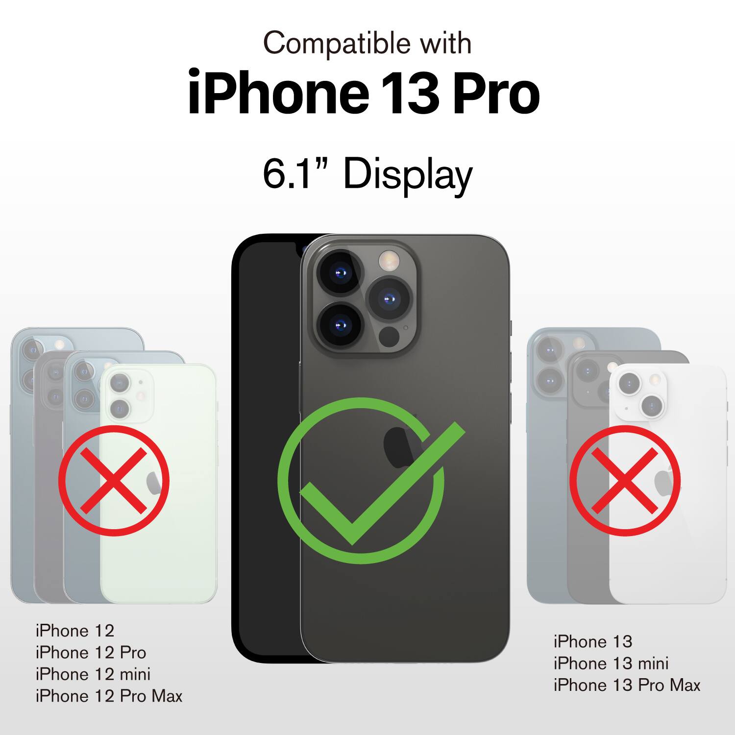 Compatible with iPhone 13 Pro 6.1" Display

- iPhone 12
- iPhone 12 Pro
- iPhone 12 mini
- iPhone 12 Pro Max
- iPhone 13
- iPhone 13 mini
- iPhone 13 Pro Max