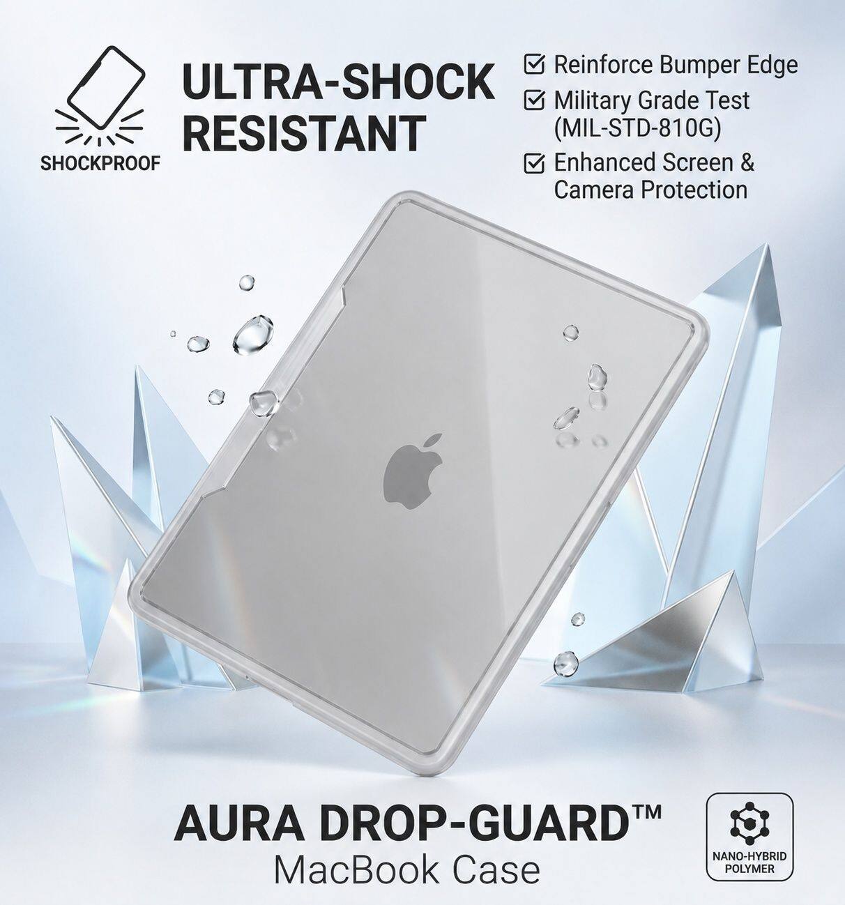 Reinforce Bumper Edge  
ULTRA-SHOCK Grade Test  
Military RESISTANT (MIL-STD-810G)  
SHOCKPROOF  
Enhanced Screen & Camera Protection  
TM  
AURA DROP-GUARD  
NANO-HYBRID MacBook Case  
POLYMER