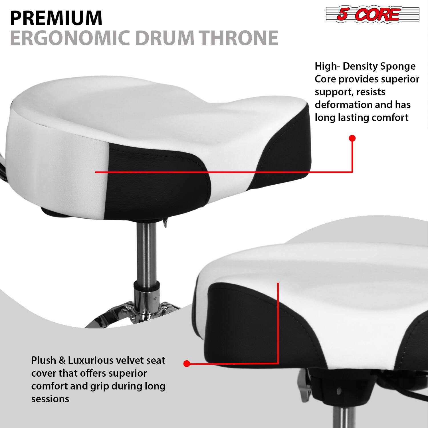 **PREMIUM ERGONOMIC DRUM THRONE**

**5 CORE**

- High-Density Sponge Core provides superior support, resists deformation, and has long-lasting comfort
- Plush & Luxurious velvet seat cover that offers superior comfort and grip during long sessions
