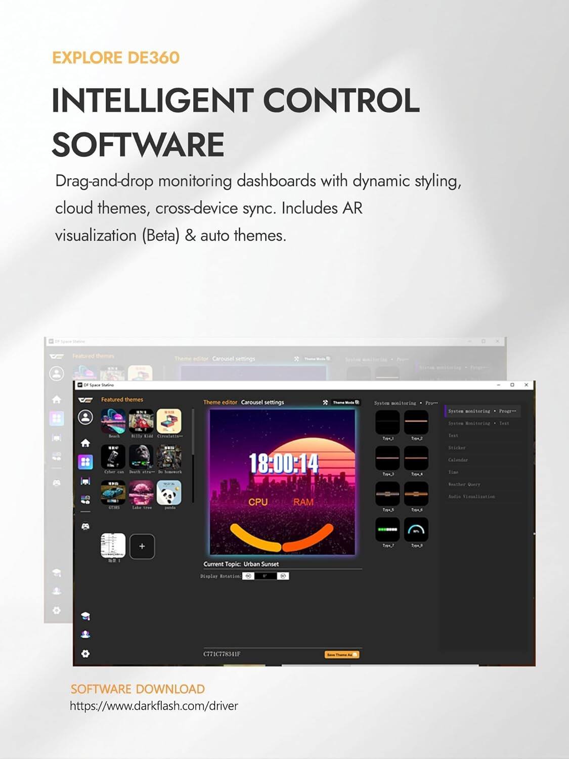 EXPLORE DE360  
INTELLIGENT CONTROL SOFTWARE  
Drag-and-drop monitoring dashboards with dynamic styling, cloud themes, cross-device sync. Includes AR visualization (Beta) & auto themes.  

Featured Theme editor Carousel settings  
DF Space Sating  
Featured themes  
Theme editor Carousel settings  
Syatee monitoring  
Pro Souiee monitoring  
Preet Socies  
Minitering  
Best Coher  
BITDS  
BIGE  
BuTS  
aram te  
18:00:14  
oa e af  
Trens  
Taut  
Snicker  
Calandar  
Tim  
Buuther  
Query  
CPU  
RAM  
Tem.  
Audus  
Timalization  
Leaf  
Current Topic  
Urban Sunset  
Roplas  
Rotation  
C771C778341F  

SOFTWARE DOWNLOAD  
https://www.darkflash.com/driver