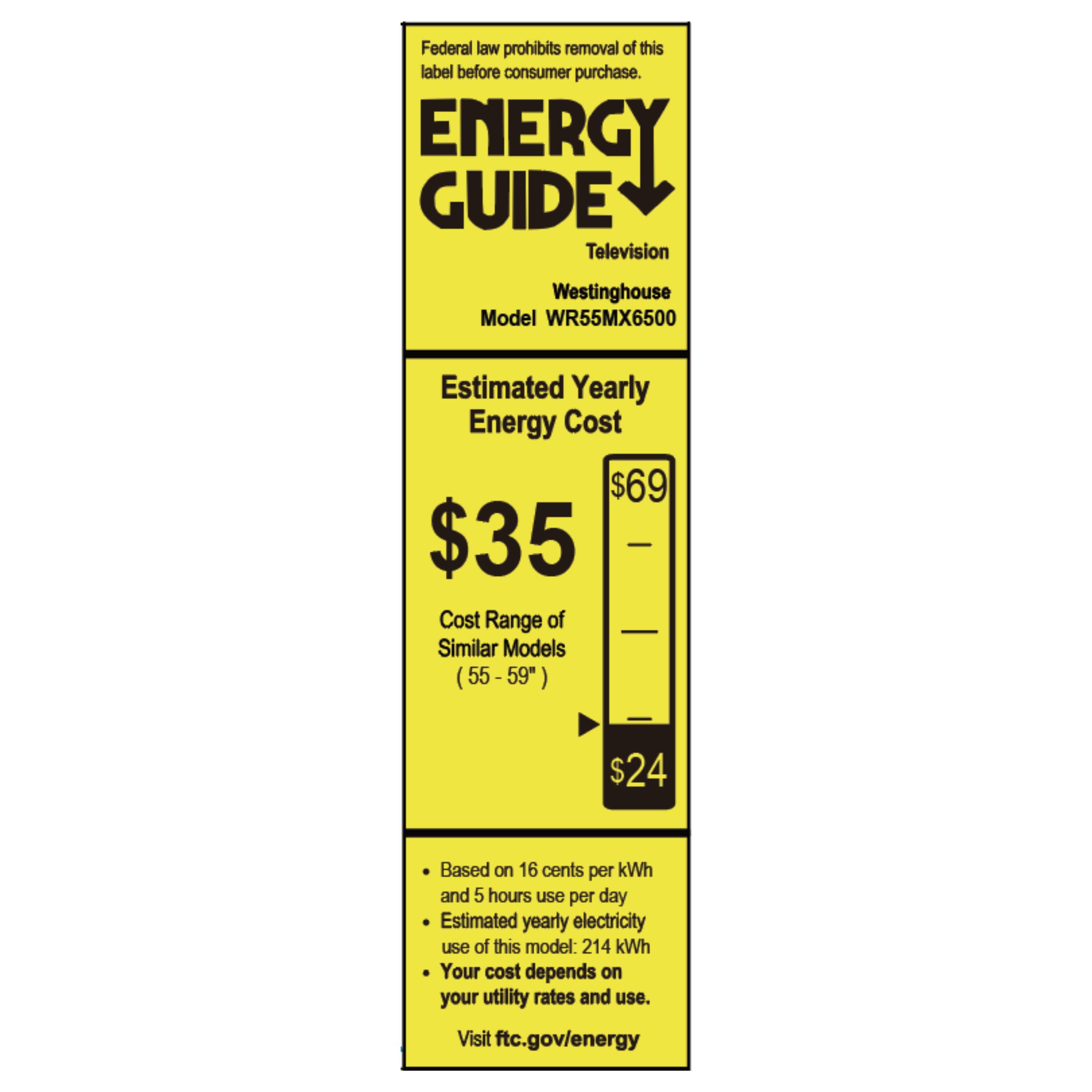 Federal law prohibits removal of this label before consumer purchase.

**ENERGY GUIDE**  
Television  
Westinghouse  
Model WR55MX6500  

**Estimated Yearly Energy Cost**  
$35  
$69  

Cost Range of Similar Models (55 - 59")  
$24  

- Based on 16 cents per kWh and 5 hours use per day  
- Estimated yearly electricity use of this model: 214 kWh  
- Your cost depends on your utility rates and use.  

Visit ftc.gov/energy