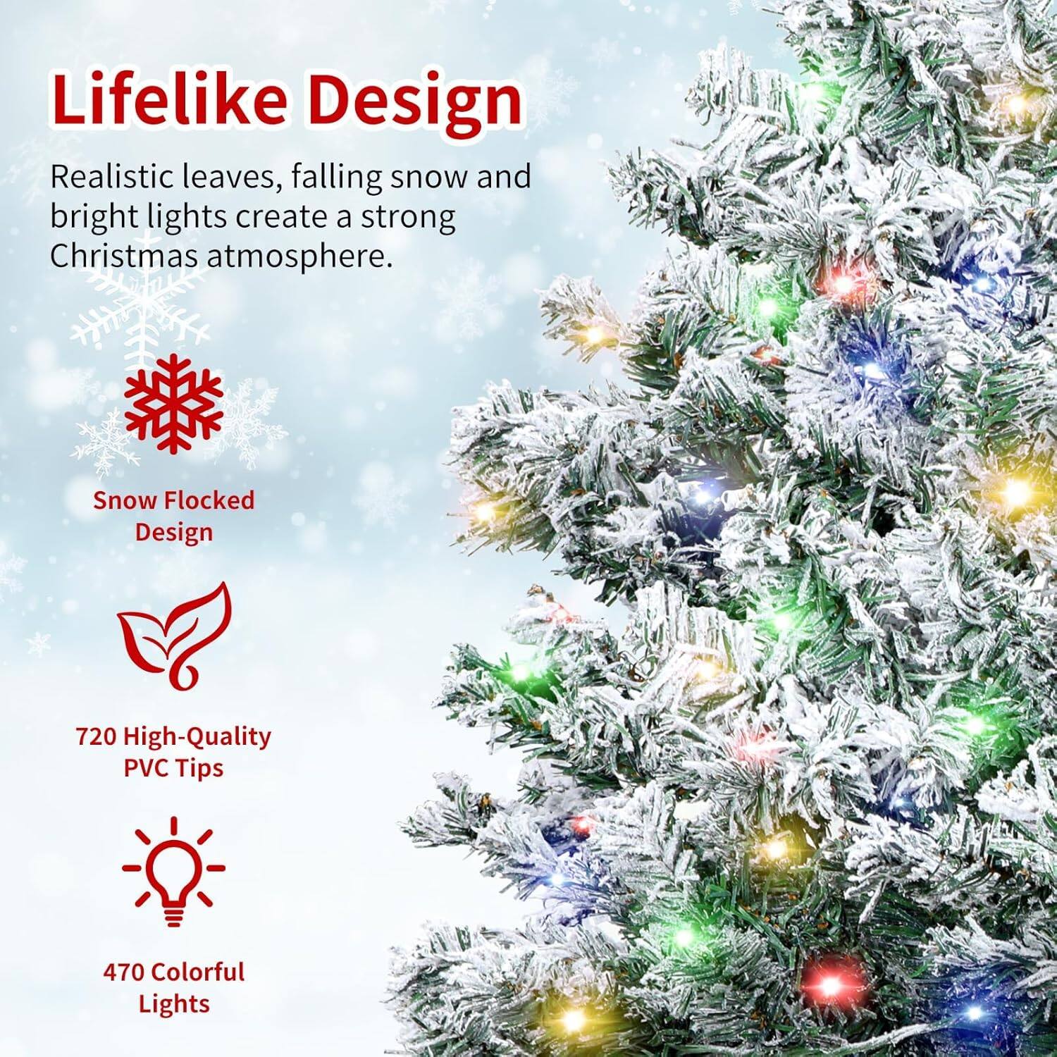 Lifelike Design  
Realistic leaves, falling snow, and bright lights create a strong Christmas atmosphere.

Snow Flocked Design

720 High-Quality PVC Tips

470 Colorful Lights