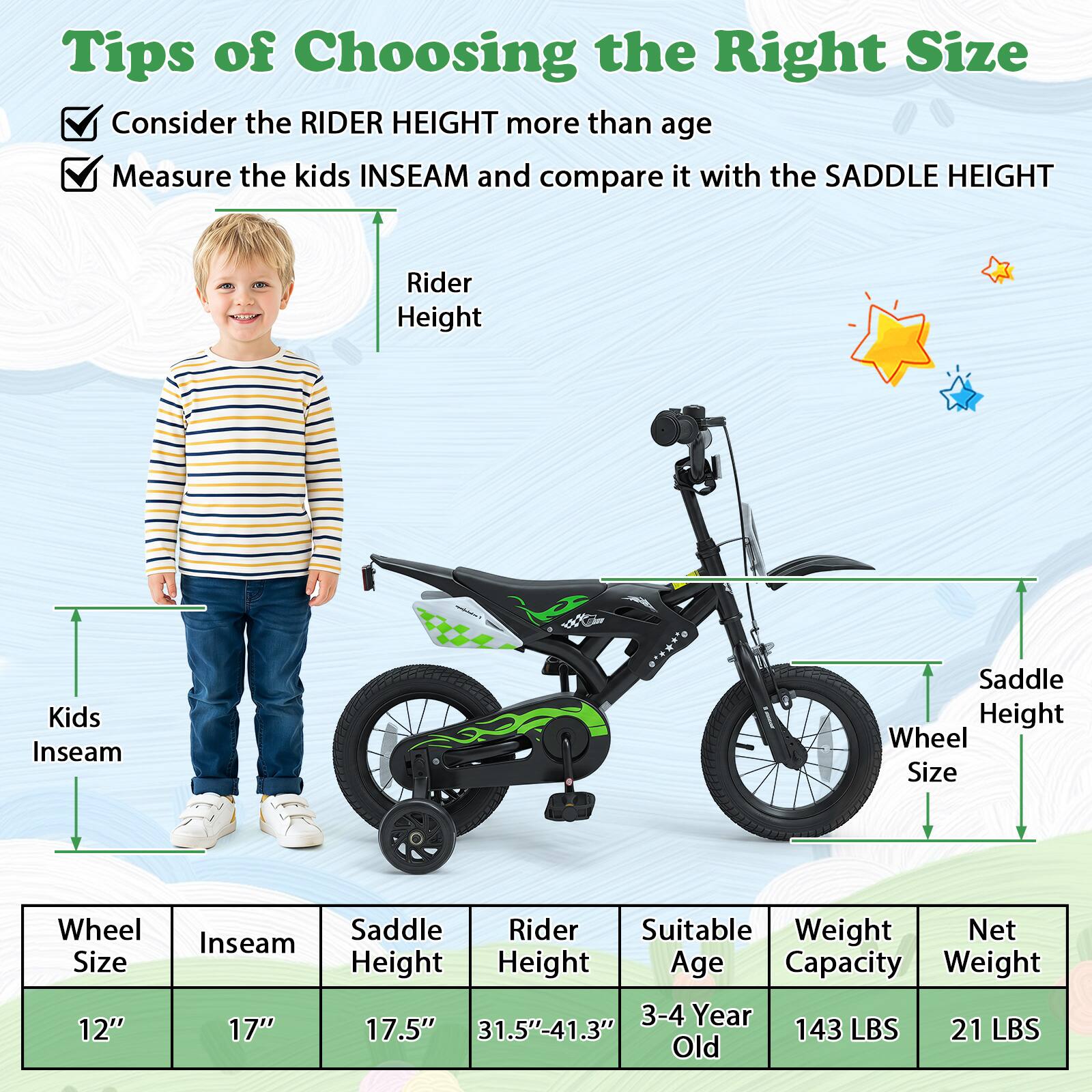 Tips of Choosing the Right Size

- Consider the RIDER HEIGHT more than age
- Measure the kids INSEAM and compare it with the SADDLE HEIGHT

| Wheel Size | Inseam | Saddle Height | Rider Height | Suitable Age | Weight Capacity | Net Weight |
|------------|--------|--------------|-------------|-------------|----------------|------------|
| 12"        | 17"    | 17.5"        | 31.5"-41.3"  | 3-4 Year Old | 143 LBS        | 21 LBS     |