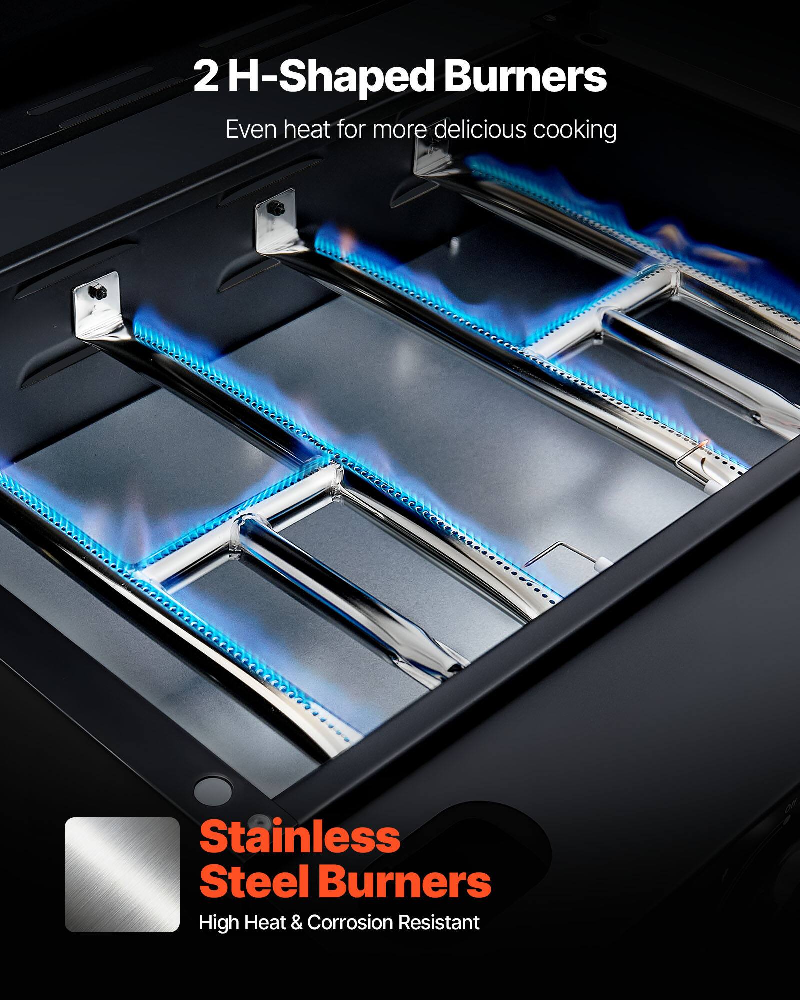 2 H-Shaped Burners  
Even heat for more delicious cooking  

Stainless Steel Burners  
High Heat & Corrosion Resistant
