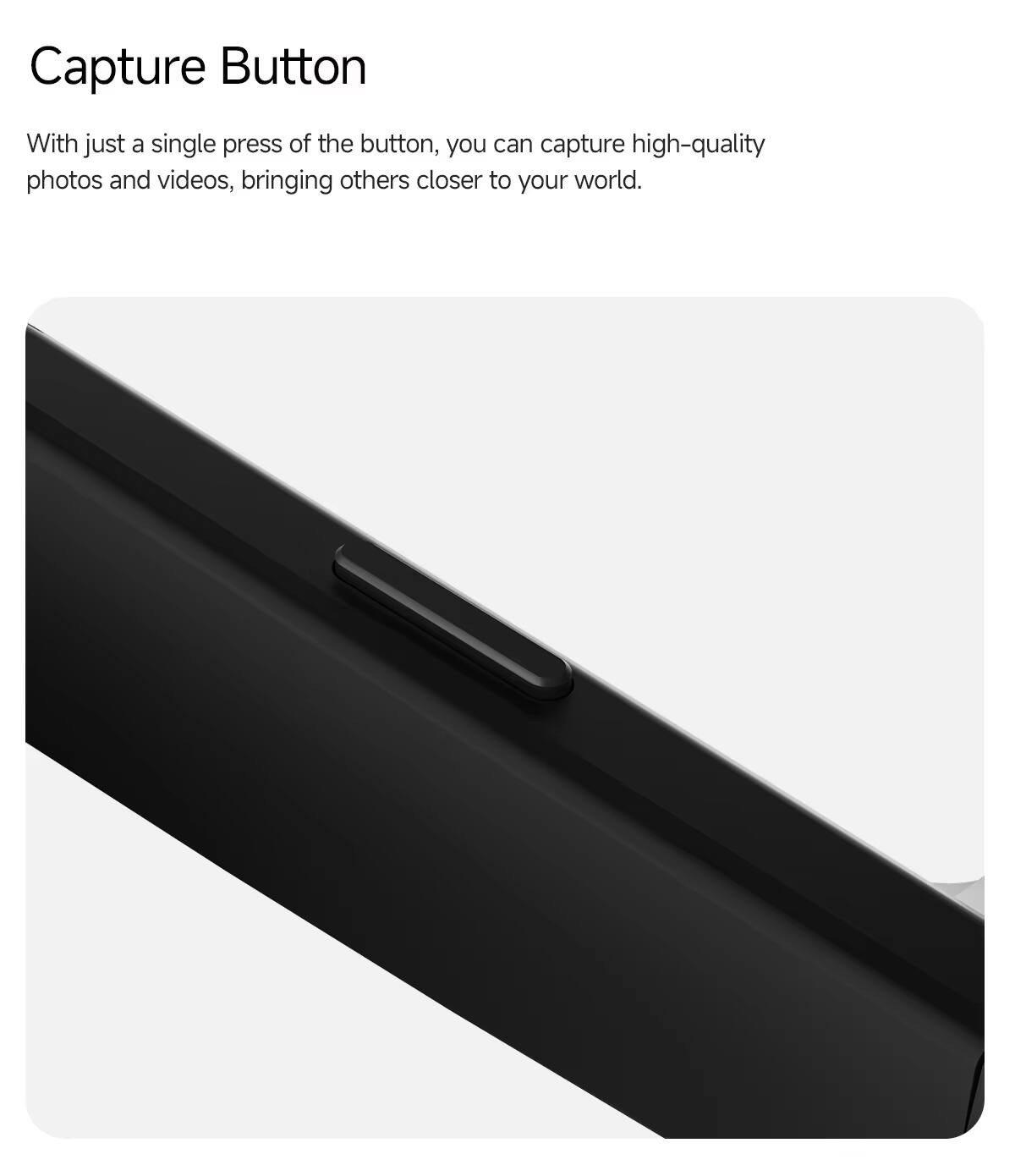Capture Button

With just a single press of the button, you can capture high-quality photos and videos, bringing others closer to your world.