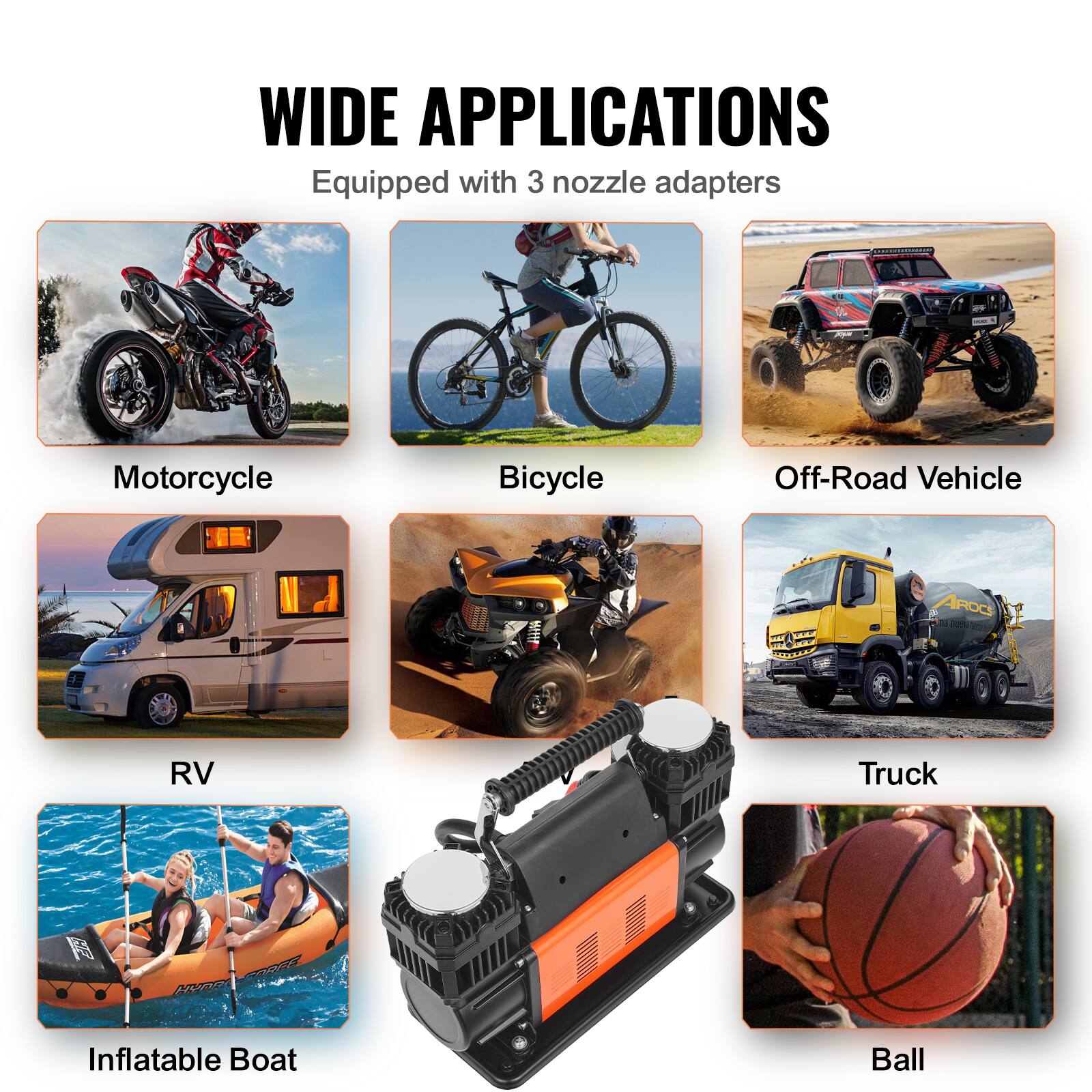 WIDE APPLICATIONS  
Equipped with 3 nozzle adapters  

- Motorcycle  
- Bicycle  
- Off-Road Vehicle  
- RV  
- Truck  
- Inflatable Boat  
- Ball