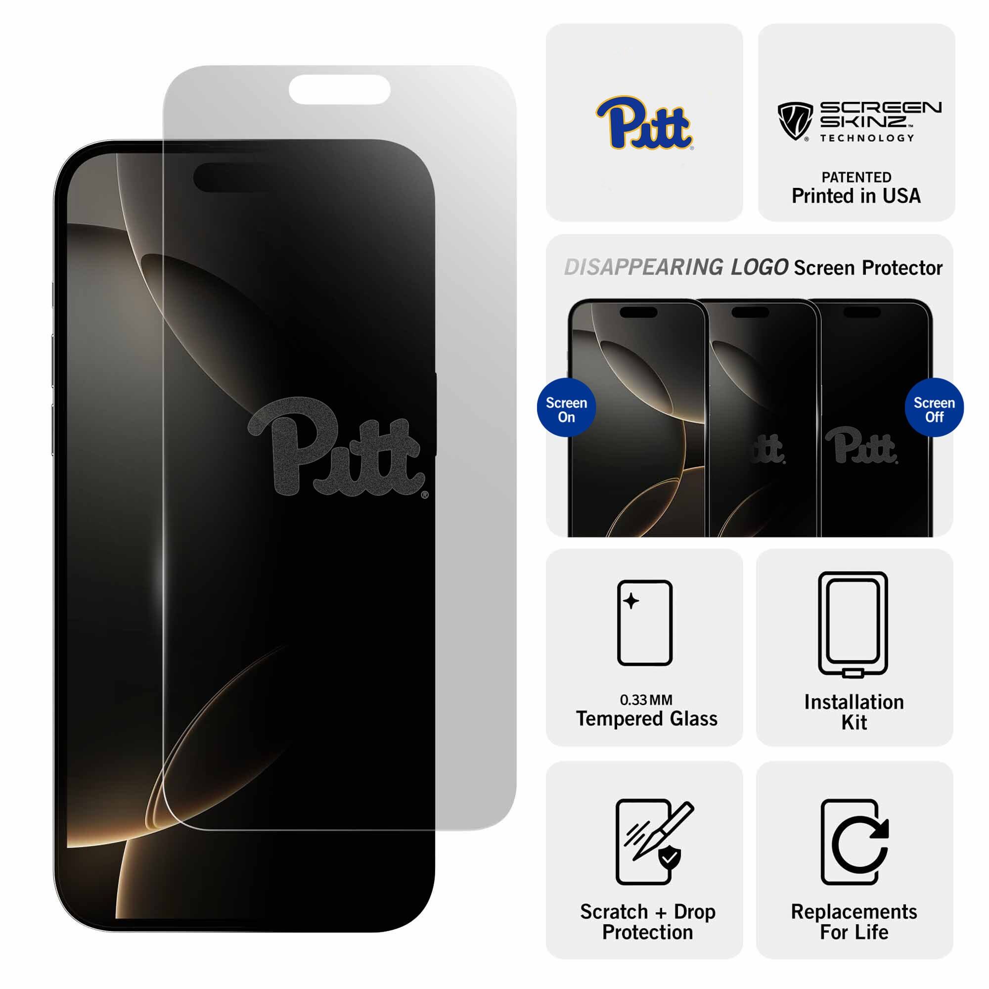 Pitt  
SCREEN SKINZ TECHNOLOGY PATENTED  
Printed in USA  
DISAPPEARING LOGO Screen Protector  
Pitt  
Screen On  
Screen Off  
0.33MM Tempered Glass  
Installation Kit  
Scratch + Drop Protection  
Replacements For Life