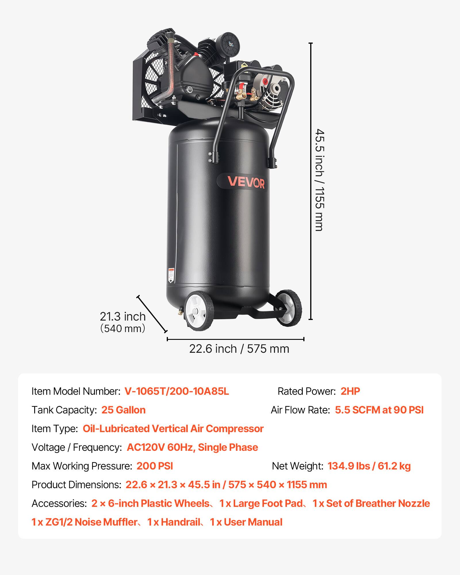 VEVOR

45.5 inch / 1155 mm  
21.3 inch (540 mm)  
22.6 inch / 575 mm  

Item Model Number: V-1065T/200-10A85L  
Rated Power: 2HP  
Tank Capacity: 25 Gallon  
Air Flow Rate: 5.5 SCFM at 90 PSI  
Item Type: Oil-Lubricated Vertical Air Compressor  
Voltage Frequency: AC120V 60Hz, Single Phase  
Max Working Pressure: 200 PSI  
Net Weight: 134.9 lbs / 61.2 kg  
Product Dimensions: 22.6 x 21.3 x 45.5 in / 575 x 540 x 1155 mm  

Accessories:  
2 x 6-inch Plastic Wheels  
1 x Large Foot Pad  
1 x Set of Breather Nozzle  
1 x ZG1/2 Noise Muffler  
1 x Handrail  
1 x User Manual