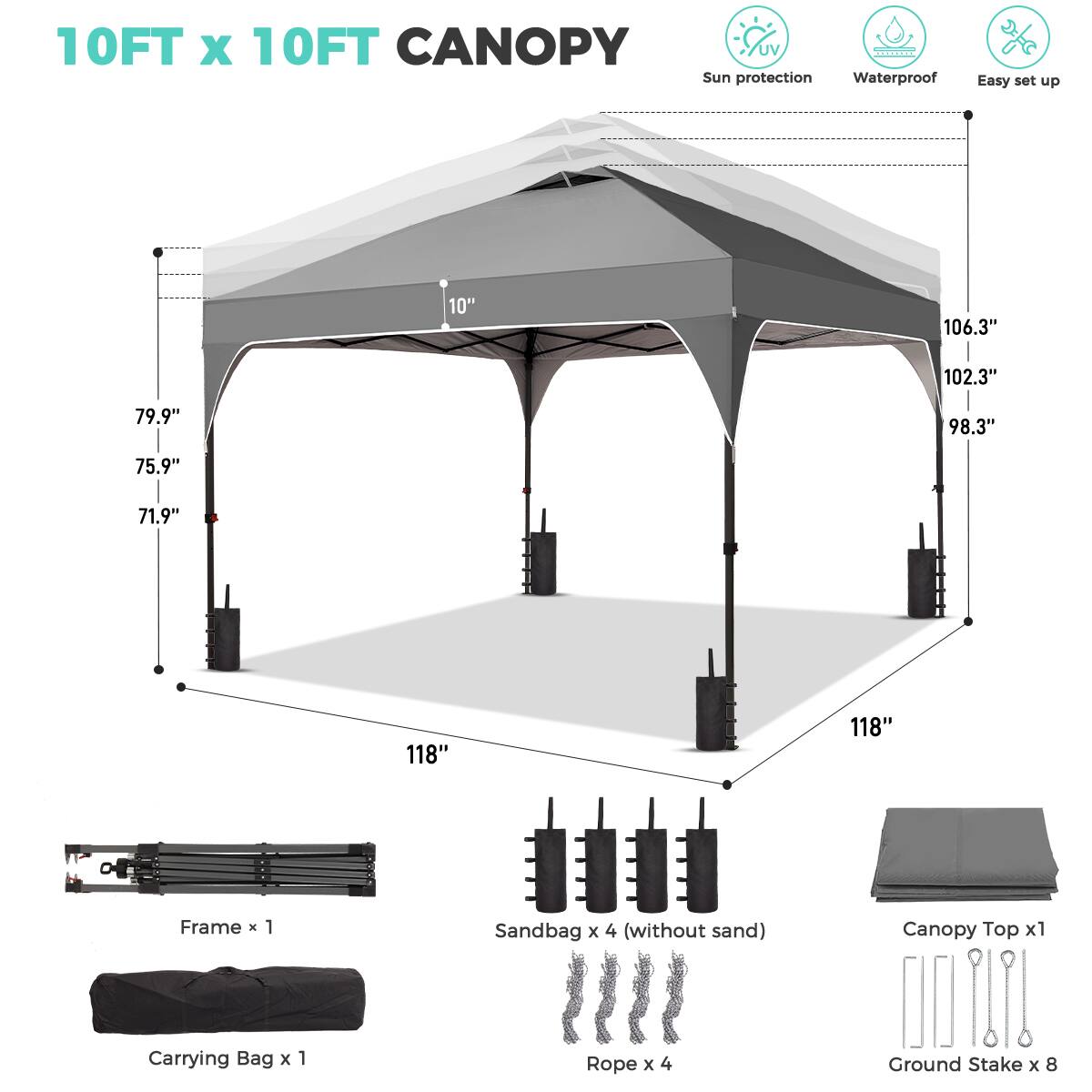 10FT x 10FT CANOPY  
UV Sun protection Waterproof Easy set up  

- 106.3"  
- 102.3"  
- 98.3"  
- 79.9"  
- 75.9"  
- 71.9"  
- 118"  
- 118"  

Frame x 1  
Sandbag x 4 (without sand)  
Canopy Top x 1  
Carrying Bag x 1  
Rope x 4  
Ground Stake x 8